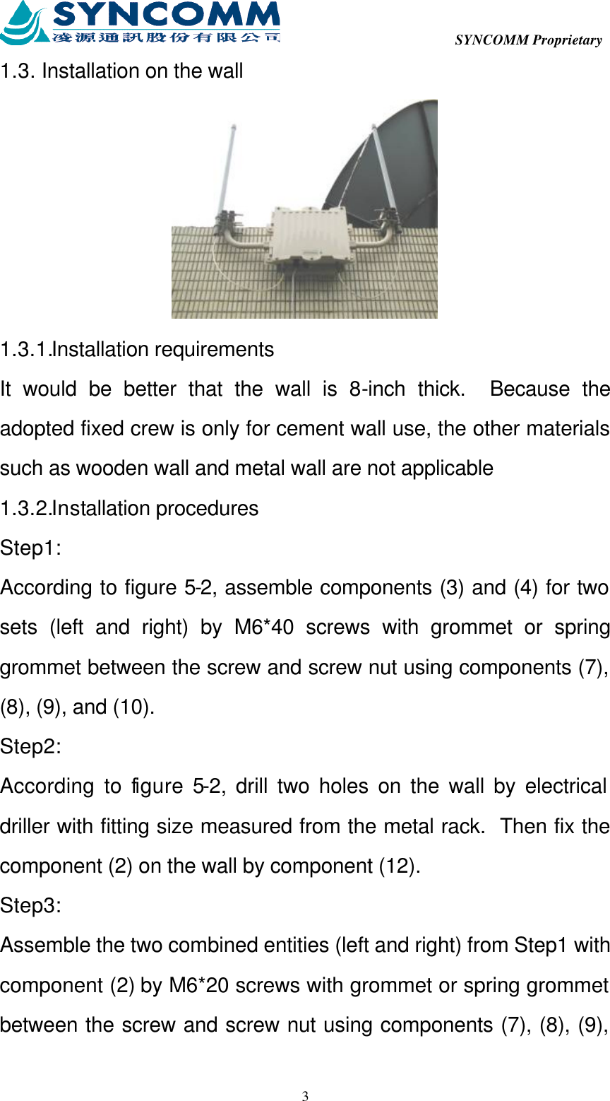  SYNCOMM Proprietary  31.3. Installation on the wall  1.3.1.Installation requirements It would be better that the wall is 8-inch thick.  Because the adopted fixed crew is only for cement wall use, the other materials such as wooden wall and metal wall are not applicable 1.3.2.Installation procedures Step1: According to figure 5-2, assemble components (3) and (4) for two sets (left and right) by M6*40 screws with grommet or spring grommet between the screw and screw nut using components (7), (8), (9), and (10). Step2: According to figure 5-2, drill two holes on the wall by electrical driller with fitting size measured from the metal rack.  Then fix the component (2) on the wall by component (12). Step3: Assemble the two combined entities (left and right) from Step1 with component (2) by M6*20 screws with grommet or spring grommet between the screw and screw nut using components (7), (8), (9), 