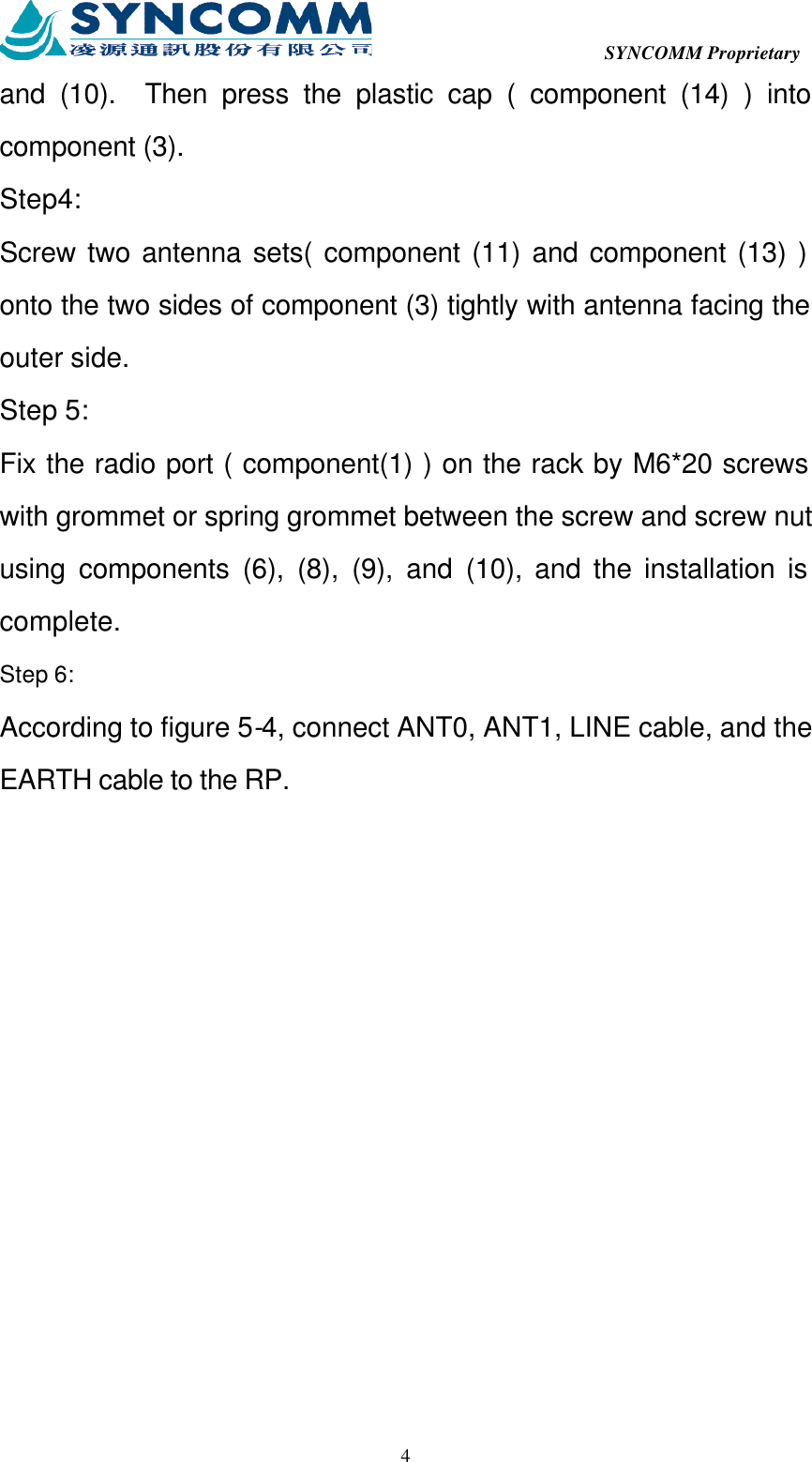  SYNCOMM Proprietary  4and (10).  Then press the plastic cap ( component (14) ) into component (3). Step4: Screw two antenna sets( component (11) and component (13) ) onto the two sides of component (3) tightly with antenna facing the outer side. Step 5: Fix the radio port ( component(1) ) on the rack by M6*20 screws with grommet or spring grommet between the screw and screw nut using components (6), (8), (9), and (10), and the installation is complete. Step 6: According to figure 5-4, connect ANT0, ANT1, LINE cable, and the EARTH cable to the RP. 