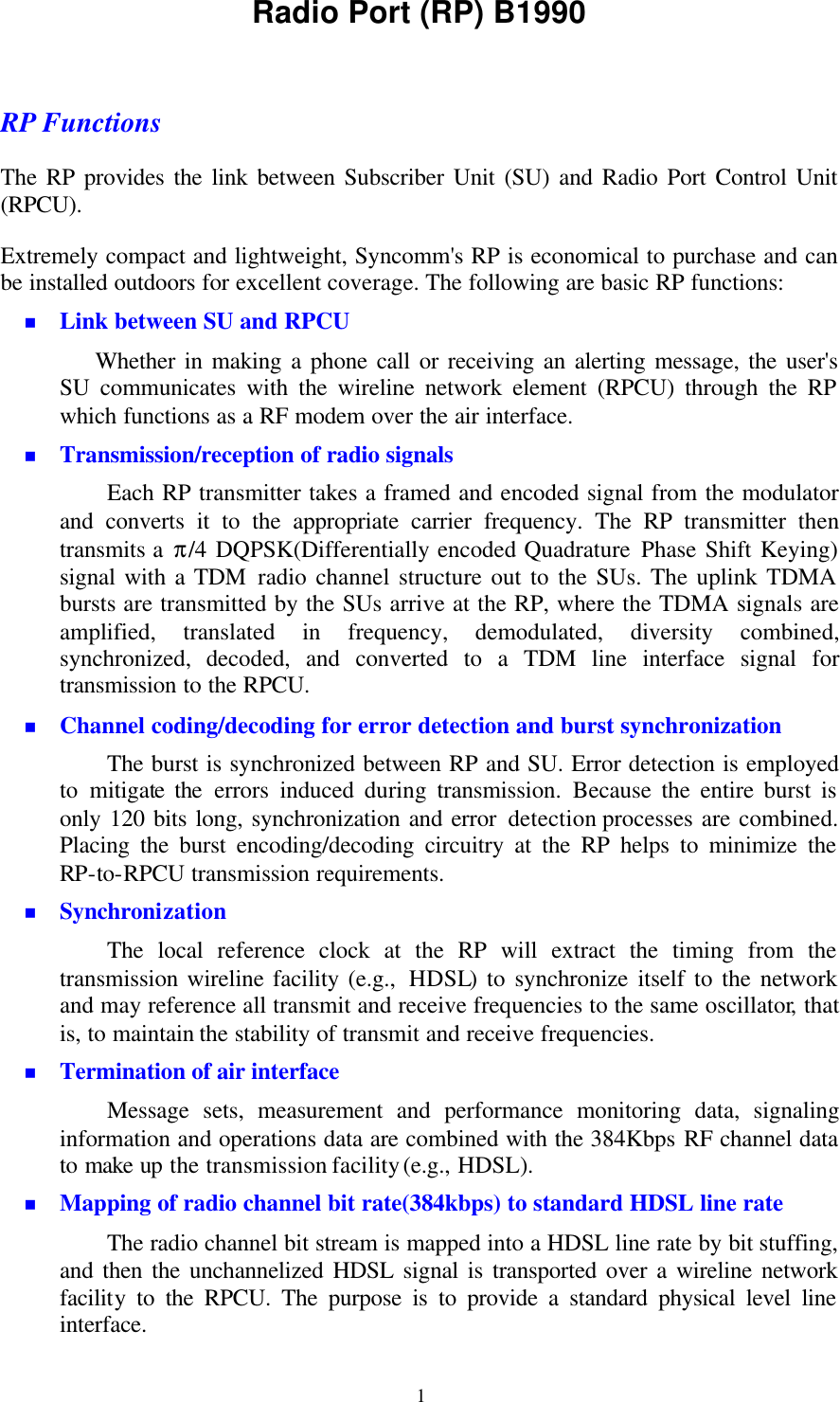   1Radio Port (RP) B1990  RP Functions The RP provides the link between Subscriber Unit (SU) and Radio Port Control Unit (RPCU).   Extremely compact and lightweight, Syncomm&apos;s RP is economical to purchase and can be installed outdoors for excellent coverage. The following are basic RP functions:   n Link between SU and RPCU Whether in making a phone call or receiving an alerting message, the user&apos;s SU communicates with the wireline network element (RPCU) through the RP which functions as a RF modem over the air interface. n Transmission/reception of radio signals Each RP transmitter takes a framed and encoded signal from the modulator and converts it to the appropriate carrier frequency. The RP transmitter  then transmits a π/4 DQPSK(Differentially encoded Quadrature Phase Shift Keying) signal with a TDM radio channel structure out to the SUs. The uplink TDMA bursts are transmitted by the SUs arrive at the RP, where the TDMA signals are amplified, translated in frequency, demodulated, diversity combined, synchronized,  decoded, and converted to a TDM line interface signal for transmission to the RPCU. n Channel coding/decoding for error detection and burst synchronization The burst is synchronized between RP and SU. Error detection is employed to mitigate the errors induced  during transmission. Because the entire burst is only 120 bits long, synchronization and error detection processes are combined. Placing the burst encoding/decoding circuitry at the RP helps to minimize the RP-to-RPCU transmission requirements. n Synchronization The local reference clock at the RP will extract the timing from the transmission wireline facility (e.g.,  HDSL) to synchronize itself to the network and may reference all transmit and receive frequencies to the same oscillator, that is, to maintain the stability of transmit and receive frequencies. n Termination of air interface Message sets, measurement and performance monitoring data, signaling information and operations data are combined with the 384Kbps RF channel data to make up the transmission facility (e.g., HDSL). n Mapping of radio channel bit rate(384kbps) to standard HDSL line rate The radio channel bit stream is mapped into a HDSL line rate by bit stuffing, and then the unchannelized HDSL signal is transported over a wireline network facility to the RPCU. The purpose is to provide a standard physical level line interface. 