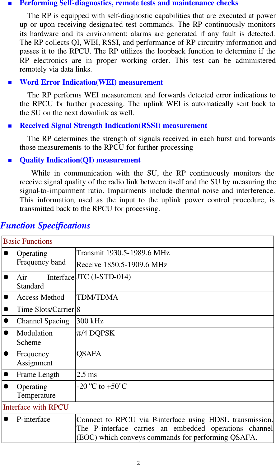   2n Performing Self-diagnostics, remote tests and maintenance checks The RP is equipped with self-diagnostic capabilities that are executed at power up or upon receiving designated test commands. The RP continuously monitors its hardware and its environment; alarms are generated if any fault is detected. The RP collects QI, WEI, RSSI, and performance of RP circuitry information and passes it to the RPCU. The RP utilizes the loopback function to determine if the RP electronics are in proper working order. This test can be administered remotely via data links. n Word Error Indication(WEI) measurement The RP performs WEI measurement and forwards detected error indications to the RPCU for further processing. The uplink WEI is automatically sent back to the SU on the next downlink as well. n Received Signal Strength Indication(RSSI) measurement The RP determines the strength of signals received in each burst and forwards those measurements to the RPCU for further processing n Quality Indication(QI) measurement While in communication with the SU, the RP continuously monitors the receive signal quality of the radio link between itself and the SU by measuring the signal-to-impairment ratio.  Impairments include thermal noise and interference. This information, used as the input to the uplink power control procedure, is transmitted back to the RPCU for processing. Function Specifications Basic Functions l Operating Frequency band Transmit 1930.5-1989.6 MHz Receive 1850.5-1909.6 MHz l Air Interface Standard JTC (J-STD-014) l Access Method TDM/TDMA l Time Slots/Carrier 8 l Channel Spacing   300 kHz l Modulation Scheme π/4 DQPSK l Frequency Assignment QSAFA   l Frame Length   2.5 ms l Operating Temperature -20 oC to +50oC Interface with RPCU l P-interface Connect to RPCU via P-interface using HDSL transmission.  The P-interface carries an embedded operations channel (EOC) which conveys commands for performing QSAFA. 