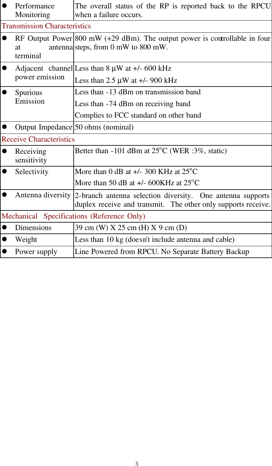   3l Performance Monitoring The overall status of the RP is reported back to the RPCU when a failure occurs. Transmission Characteristics l RF Output Power at antenna terminal 800 mW (+29 dBm). The output power is controllable in four steps, from 0 mW to 800 mW.   l Adjacent channel power emission Less than 8 µW at +/- 600 kHz Less than 2.5 µW at +/- 900 kHz l Spurious Emission Less than -13 dBm on transmission band Less than -74 dBm on receiving band Complies to FCC standard on other band l Output Impedance 50 ohms (nominal) Receive Characteristics l Receiving sensitivity Better than -101 dBm at 25oC (WER :3%, static) l Selectivity More than 0 dB at +/- 300 KHz at 25oC More than 50 dB at +/- 600KHz at 25oC l Antenna diversity 2-branch antenna selection diversity.  One antenna supports duplex receive and transmit.  The other only supports receive. Mechanical  Specifications (Reference Only) l Dimensions    39 cm (W) X 25 cm (H) X 9 cm (D) l Weight Less than 10 kg (doesn&apos;t include antenna and cable)   l Power supply Line Powered from RPCU. No Separate Battery Backup  