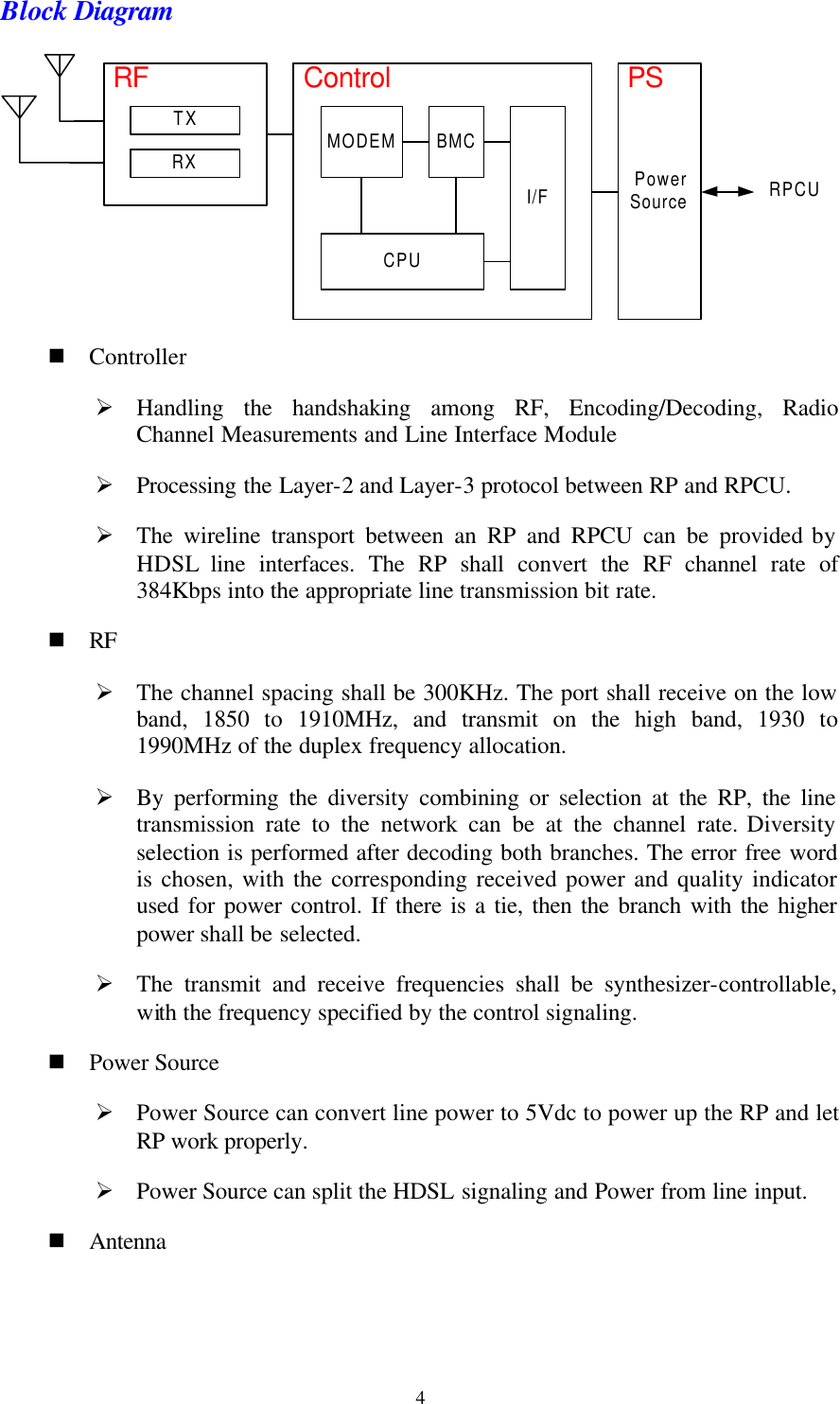   4Block Diagram TXRXRFMODEM BMCCPUI/FControl PSRPCUPowerSource n Controller Ø Handling the handshaking among RF, Encoding/Decoding, Radio Channel Measurements and Line Interface Module Ø Processing the Layer-2 and Layer-3 protocol between RP and RPCU. Ø The wireline transport between an RP and RPCU can be provided by HDSL line interfaces. The RP shall convert the RF channel rate of 384Kbps into the appropriate line transmission bit rate. n RF Ø The channel spacing shall be 300KHz. The port shall receive on the low band, 1850 to 1910MHz, and transmit on the high band,  1930 to 1990MHz of the duplex frequency allocation. Ø By performing the diversity combining or selection at the RP, the line transmission rate to the network can be at the channel rate. Diversity selection is performed after decoding both branches. The error free word is chosen, with the corresponding received power and quality indicator used for power control. If there is a tie, then the branch with the higher power shall be selected. Ø The transmit and receive frequencies shall be synthesizer-controllable, with the frequency specified by the control signaling. n Power Source Ø Power Source can convert line power to 5Vdc to power up the RP and let RP work properly. Ø Power Source can split the HDSL signaling and Power from line input. n Antenna 