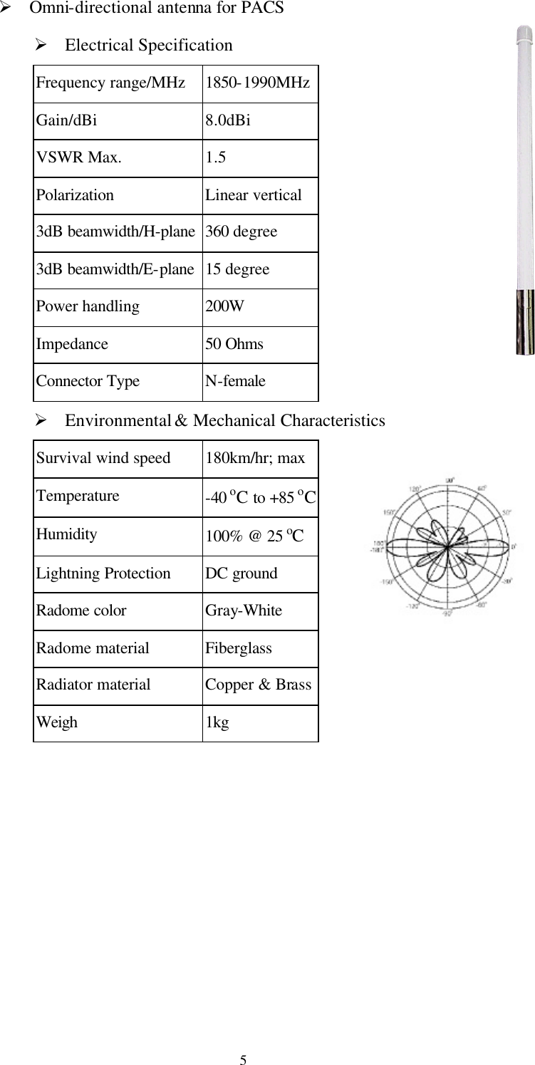   5Ø Omni-directional antenna for PACS Ø Electrical Specification Frequency range/MHz 1850-1990MHz Gain/dBi 8.0dBi VSWR Max. 1.5 Polarization Linear vertical 3dB beamwidth/H-plane 360 degree 3dB beamwidth/E-plane 15 degree Power handling 200W Impedance 50 Ohms Connector Type N-female Ø Environmental &amp; Mechanical Characteristics Survival wind speed 180km/hr; max Temperature -40 oC to +85 oC Humidity 100% @ 25 oC Lightning Protection DC ground Radome color Gray-White Radome material Fiberglass Radiator material Copper &amp; Brass Weigh 1kg   