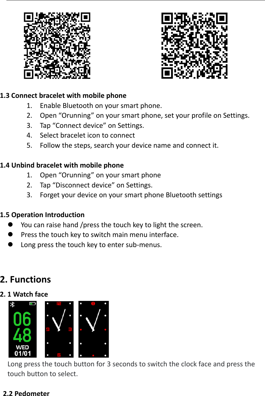  1.3Connectbraceletwithmobilephone1. EnableBluetoothonyoursmartphone.2. Open&ldquo;Orunning&rdquo;onyoursmartphone,setyourprofileonSettings.3. Tap&ldquo;Connectdevice&rdquo;onSettings.4. Selectbraceleticontoconnect5. Followthesteps,searchyourdevicenameandconnectit.1.4Unbindbraceletwithmobilephone1. Open&ldquo;Orunning&rdquo;onyoursmartphone2. Tap&ldquo;Disconnectdevice&rdquo;onSettings.3. ForgetyourdeviceonyoursmartphoneBluetoothsettings1.5 OperationIntroduction Youcanraisehand/pressthetouchkeytolightthescreen. Pressthetouchkeytoswitchmainmenuinterface. Longpressthetouchkeytoentersub‐menus.2.Functions2.1Watchface  Longpressthetouchbuttonfor3secondstoswitchtheclockfaceandpressthetouchbuttontoselect.2.2Pedometer