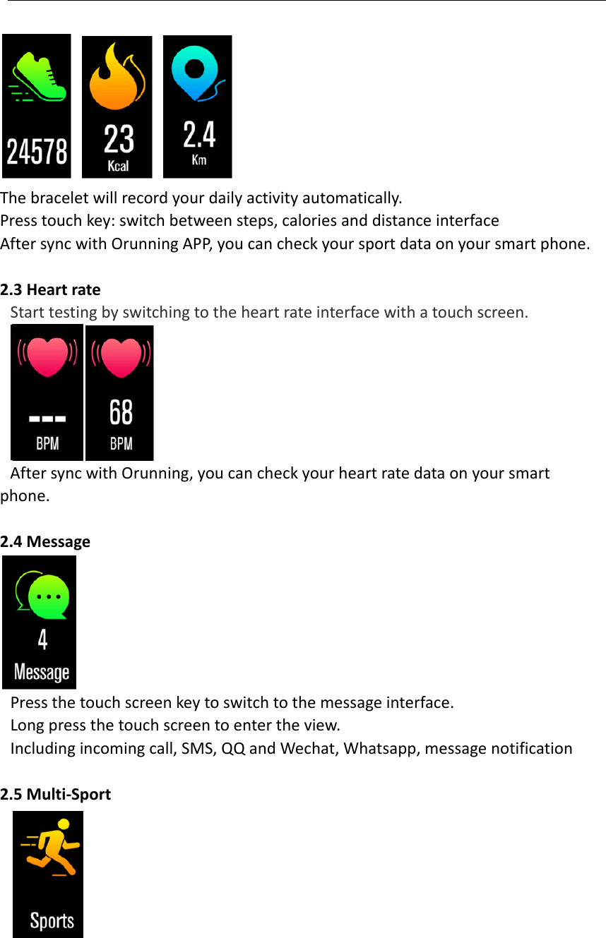 Thebraceletwillrecordyourdailyactivityautomatically.Presstouchkey:switchbetweensteps,caloriesanddistanceinterfaceAftersyncwithOrunningAPP,youcancheckyoursportdataonyoursmartphone.2.3HeartrateStarttestingbyswitchingtotheheartrateinterfacewithatouchscreen.AftersyncwithOrunning,youcancheckyourheartratedataonyoursmartphone.2.4MessagePressthetouchscreenkeytoswitchtothemessageinterface.Longpressthetouchscreentoentertheview.Includingincomingcall,SMS,QQandWechat,Whatsapp,messagenotification2.5Multi‐Sport