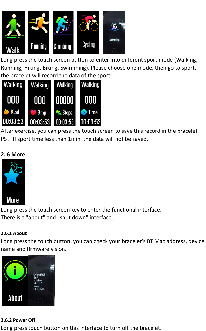Longpressthetouchscreenbuttontoenterintodifferentsportmode(Walking,Running,Hiking,Biking,Swimming).Pleasechooseonemode,thengotosport,thebraceletwillrecordthedataofthesport.Afterexercise,youcanpressthetouchscreentosavethisrecordinthebracelet.PS：Ifsporttimelessthan1min,thedatawillnotbesaved.2.6MoreLongpressthetouchscreenkeytoenterthefunctionalinterface.Thereisa"about"and"shutdown"interface.2.6.1AboutLongpressthetouchbutton,youcancheckyourbracelet'sBTMacaddress,devicenameandfirmwarevision.2.6.2PowerOffLongpresstouchbuttononthisinterfacetoturnoffthebracelet.
