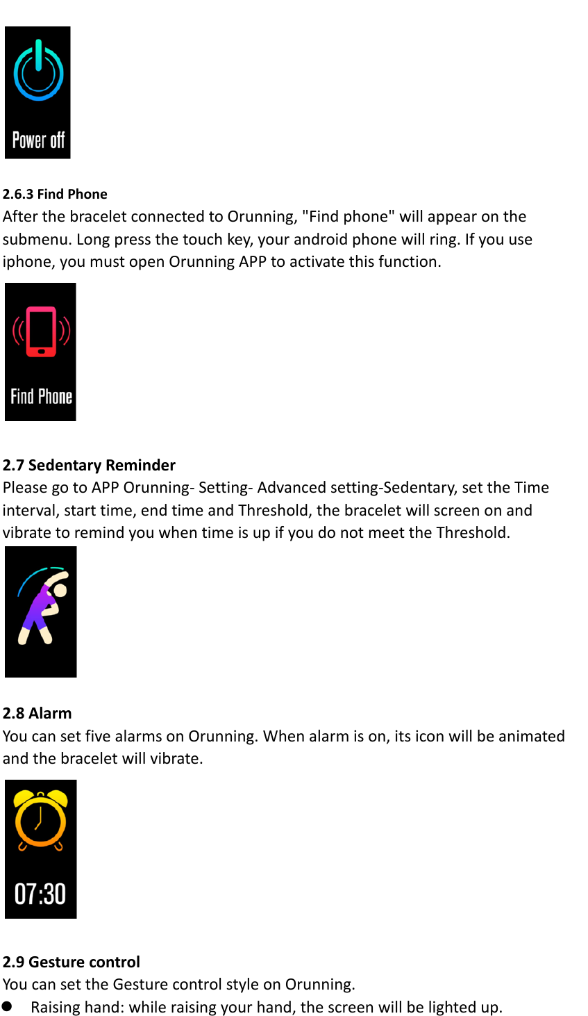 2.6.3FindPhoneAfterthebraceletconnectedtoOrunning,"Findphone"willappearonthesubmenu.Longpressthetouchkey,yourandroidphonewillring.Ifyouuseiphone,youmustopenOrunningAPPtoactivatethisfunction.2.7SedentaryReminderPleasegotoAPPOrunning‐Setting‐Advancedsetting‐Sedentary,settheTimeinterval,starttime,endtimeandThreshold,thebraceletwillscreenonandvibratetoremindyouwhentimeisupifyoudonotmeettheThreshold.2.8AlarmYoucansetfivealarmsonOrunning.Whenalarmison,itsiconwillbeanimatedandthebraceletwillvibrate.2.9GesturecontrolYoucansettheGesturecontrolstyleonOrunning. Raisinghand:whileraisingyourhand,thescreenwillbelightedup.