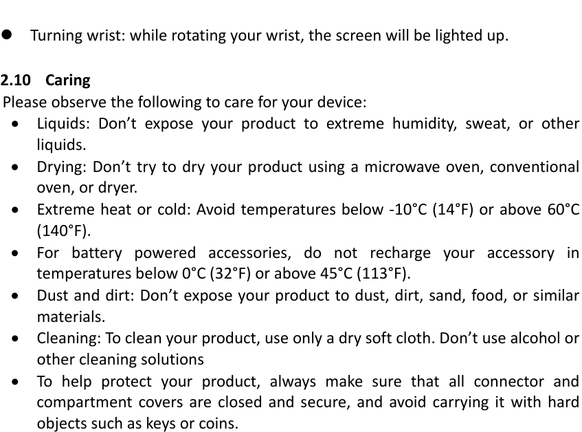  Turningwrist:whilerotatingyourwrist,thescreenwillbelightedup.2.10 CaringPleaseobservethefollowingtocareforyourdevice: Liquids:Don&rsquo;texposeyourproducttoextremehumidity,sweat,orotherliquids. Drying:Don&rsquo;ttrytodryyourproductusingamicrowaveoven,conventionaloven,ordryer. Extremeheatorcold:Avoidtemperaturesbelow‐10&deg;C(14&deg;F)orabove60&deg;C(140&deg;F). Forbatterypoweredaccessories,donotrechargeyouraccessoryintemperaturesbelow0&deg;C(32&deg;F)orabove45&deg;C(113&deg;F). Dustanddirt:Don&rsquo;texposeyourproducttodust,dirt,sand,food,orsimilarmaterials. Cleaning:Tocleanyourproduct,useonlyadrysoftcloth.Don&rsquo;tusealcoholorothercleaningsolutions Tohelpprotectyourproduct,alwaysmakesurethatallconnectorandcompartmentcoversareclosedandsecure,andavoidcarryingitwithhardobjectssuchaskeysorcoins.
