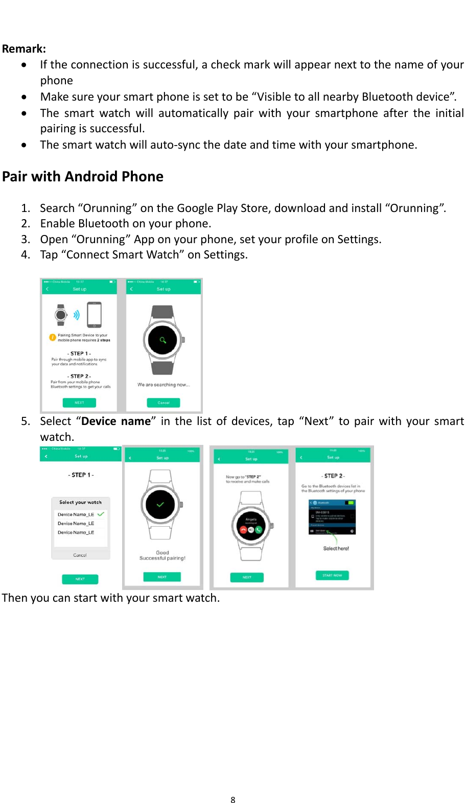 8Remark: Iftheconnectionissuccessful,acheckmarkwillappearnexttothenameofyourphone Makesureyoursmartphoneissettobe&ldquo;VisibletoallnearbyBluetoothdevice&rdquo;. Thesmartwatchwillautomaticallypairwithyoursmartphoneaftertheinitialpairingissuccessful. Thesmartwatchwillauto‐syncthedateandtimewithyoursmartphone.PairwithAndroidPhone1. Search&ldquo;Orunning&rdquo;ontheGooglePlayStore,downloadandinstall&ldquo;Orunning&rdquo;.2. EnableBluetoothonyourphone.3. Open&ldquo;Orunning&rdquo;Apponyourphone,setyourprofileonSettings.4. Tap&ldquo;ConnectSmartWatch&rdquo;onSettings.5. Select&ldquo;Devicename&rdquo;inthelistofdevices,tap&ldquo;Next&rdquo;topairwithyoursmartwatch.Thenyoucanstartwithyoursmartwatch.