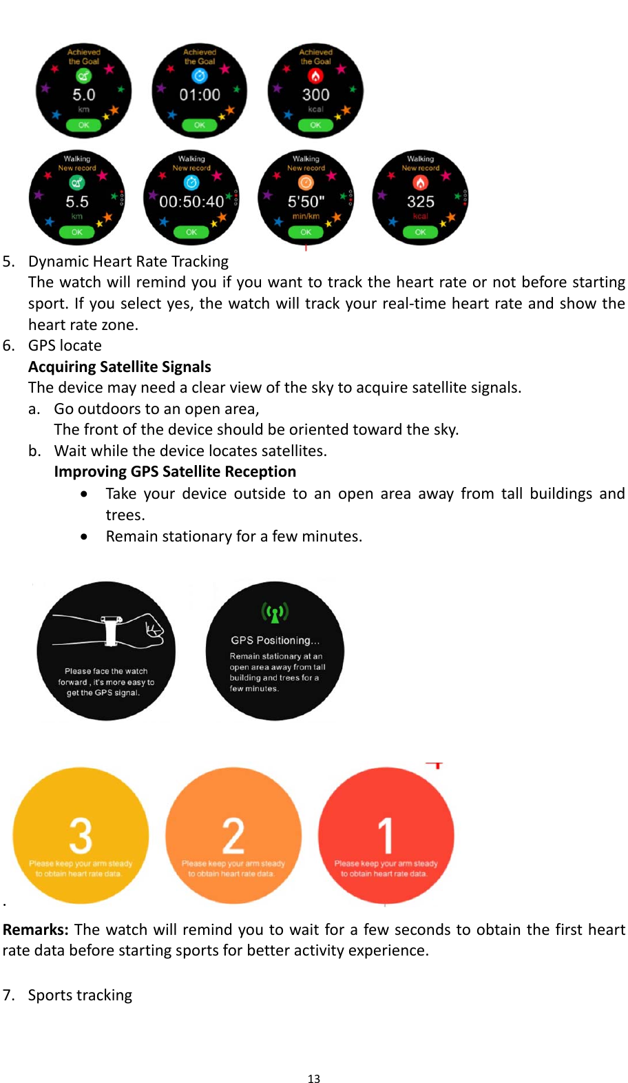 135. DynamicHeartRateTrackingThewatchwillremindyouifyouwanttotracktheheartrateornotbeforestartingsport.Ifyouselectyes,thewatchwilltrackyourreal‐timeheartrateandshowtheheartratezone.6. GPSlocateAcquiringSatelliteSignalsThedevicemayneedaclearviewoftheskytoacquiresatellitesignals.a. Gooutdoorstoanopenarea,Thefrontofthedeviceshouldbeorientedtowardthesky.b. Waitwhilethedevicelocatessatellites.ImprovingGPSSatelliteReception Takeyourdeviceoutsidetoanopenareaawayfromtallbuildingsandtrees. Remainstationaryforafewminutes.  . Remarks:Thewatchwillremindyoutowaitforafewsecondstoobtainthefirstheartratedatabeforestartingsportsforbetteractivityexperience. 7. Sportstracking