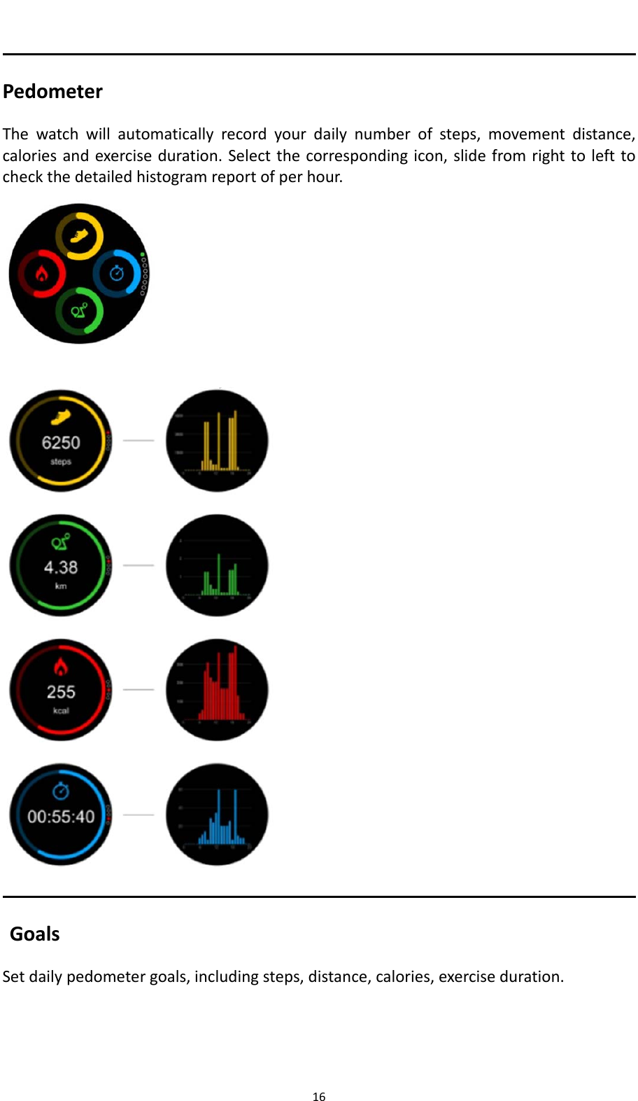 16PedometerThewatchwillautomaticallyrecordyourdailynumberofsteps,movementdistance,caloriesandexerciseduration.Selectthecorrespondingicon,slidefromrighttolefttocheckthedetailedhistogramreportofperhour.   GoalsSetdailypedometergoals,includingsteps,distance,calories,exerciseduration.