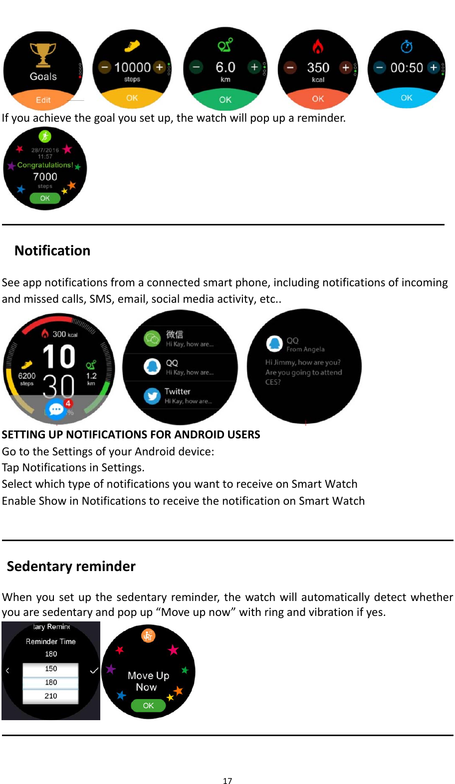 17 Ifyouachievethegoalyousetup,thewatchwillpopupareminder.NotificationSeeappnotificationsfromaconnectedsmartphone,includingnotificationsofincomingandmissedcalls,SMS,email,socialmediaactivity,etc..   SETTINGUPNOTIFICATIONSFORANDROIDUSERSGototheSettingsofyourAndroiddevice:TapNotificationsinSettings.SelectwhichtypeofnotificationsyouwanttoreceiveonSmartWatchEnableShowinNotificationstoreceivethenotificationonSmartWatchSedentaryreminderWhenyousetupthesedentaryreminder,thewatchwillautomaticallydetectwhetheryouaresedentaryandpopup&ldquo;Moveupnow&rdquo;withringandvibrationifyes. 