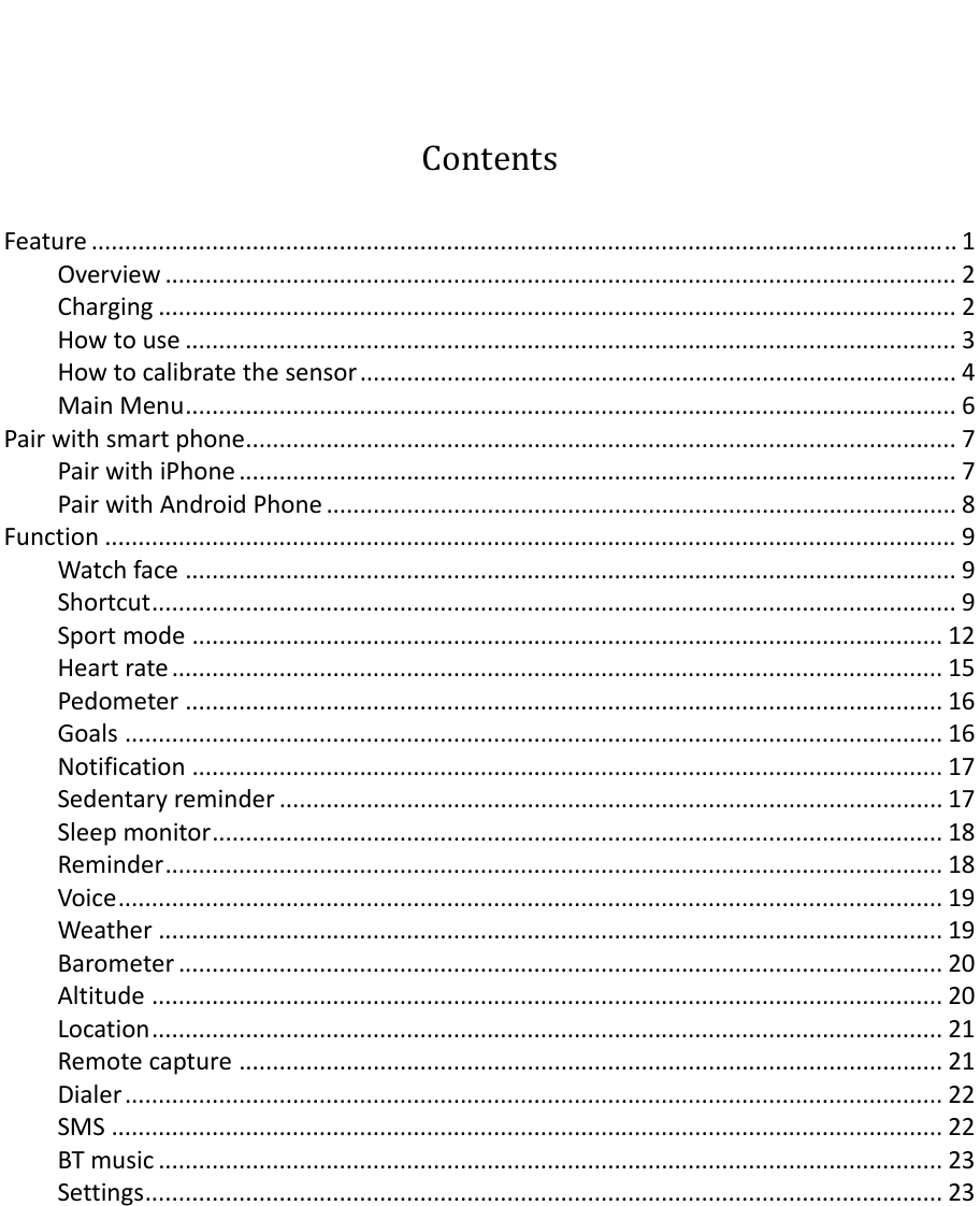 ContentsFeature.................................................................................................................................1Overview......................................................................................................................2Charging.......................................................................................................................2Howtouse...................................................................................................................3Howtocalibratethesensor.........................................................................................4MainMenu...................................................................................................................6Pairwithsmartphone..........................................................................................................7PairwithiPhone...........................................................................................................7PairwithAndroidPhone..............................................................................................8Function...............................................................................................................................9Watchface...................................................................................................................9Shortcut........................................................................................................................9Sportmode................................................................................................................12Heartrate...................................................................................................................15Pedometer.................................................................................................................16Goals..........................................................................................................................16Notification................................................................................................................17Sedentaryreminder...................................................................................................17Sleepmonitor.............................................................................................................18Reminder....................................................................................................................18Voice...........................................................................................................................19Weather.....................................................................................................................19Barometer..................................................................................................................20Altitude......................................................................................................................20Location......................................................................................................................21Remotecapture.........................................................................................................21Dialer..........................................................................................................................22SMS............................................................................................................................22BTmusic.....................................................................................................................23Settings.......................................................................................................................23