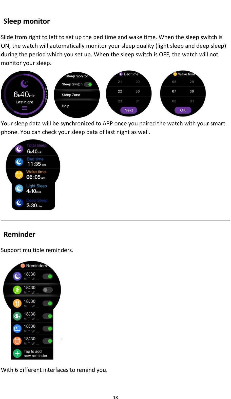 18SleepmonitorSlidefromrighttolefttosetupthebedtimeandwaketime.WhenthesleepswitchisON,thewatchwillautomaticallymonitoryoursleepquality(lightsleepanddeepsleep)duringtheperiodwhichyousetup.WhenthesleepswitchisOFF,thewatchwillnotmonitoryoursleep.   YoursleepdatawillbesynchronizedtoAPPonceyoupairedthewatchwithyoursmartphone.Youcancheckyoursleepdataoflastnightaswell.ReminderSupportmultiplereminders.With6differentinterfacestoremindyou.