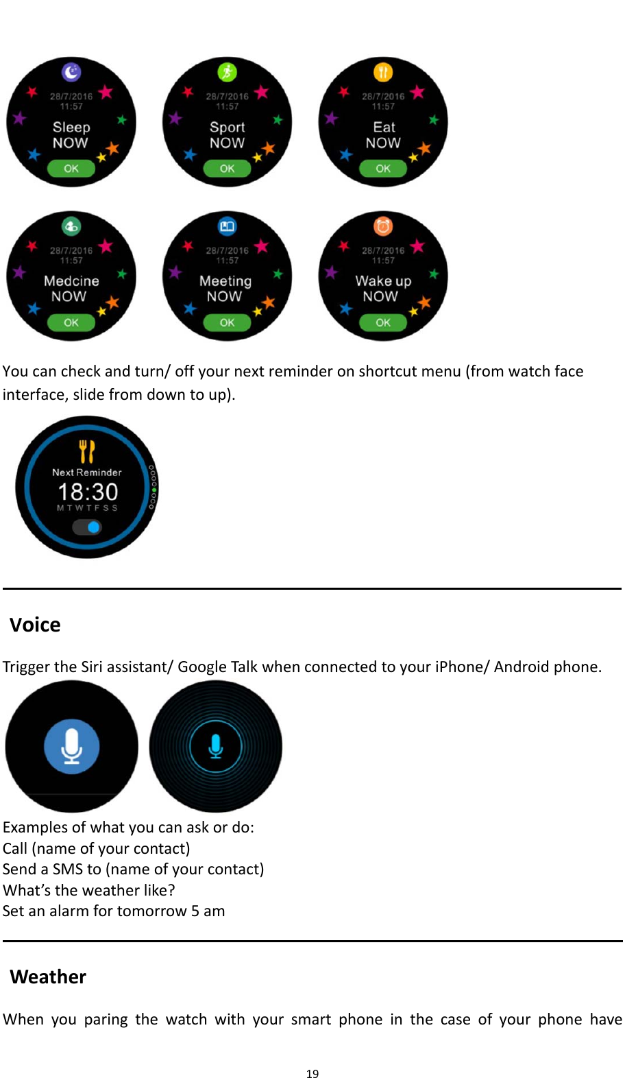 19Youcancheckandturn/offyournextreminderonshortcutmenu(fromwatchfaceinterface,slidefromdowntoup). VoiceTriggertheSiriassistant/GoogleTalkwhenconnectedtoyouriPhone/Androidphone.Examplesofwhatyoucanaskordo:Call(nameofyourcontact)SendaSMSto(nameofyourcontact)What&rsquo;stheweatherlike?Setanalarmfortomorrow5amWeatherWhenyouparingthewatchwithyoursmartphoneinthecaseofyourphonehave