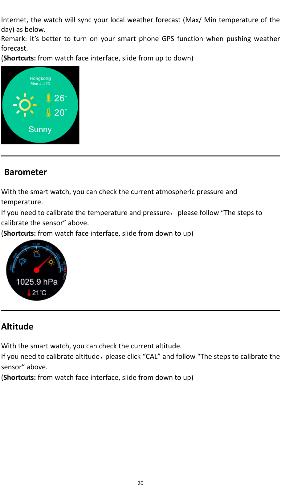 20Internet,thewatchwillsyncyourlocalweatherforecast(Max/Mintemperatureoftheday)asbelow.Remark:it&rsquo;sbettertoturnonyoursmartphoneGPSfunctionwhenpushingweatherforecast.(Shortcuts:fromwatchfaceinterface,slidefromuptodown)BarometerWiththesmartwatch,youcancheckthecurrentatmosphericpressureandtemperature.Ifyouneedtocalibratethetemperatureandpressure，pleasefollow&ldquo;Thestepstocalibratethesensor&rdquo;above.  (Shortcuts:fromwatchfaceinterface,slidefromdowntoup)AltitudeWiththesmartwatch,youcancheckthecurrentaltitude.Ifyouneedtocalibratealtitude，pleaseclick&ldquo;CAL&rdquo;andfollow&ldquo;Thestepstocalibratethesensor&rdquo;above.(Shortcuts:fromwatchfaceinterface,slidefromdowntoup)