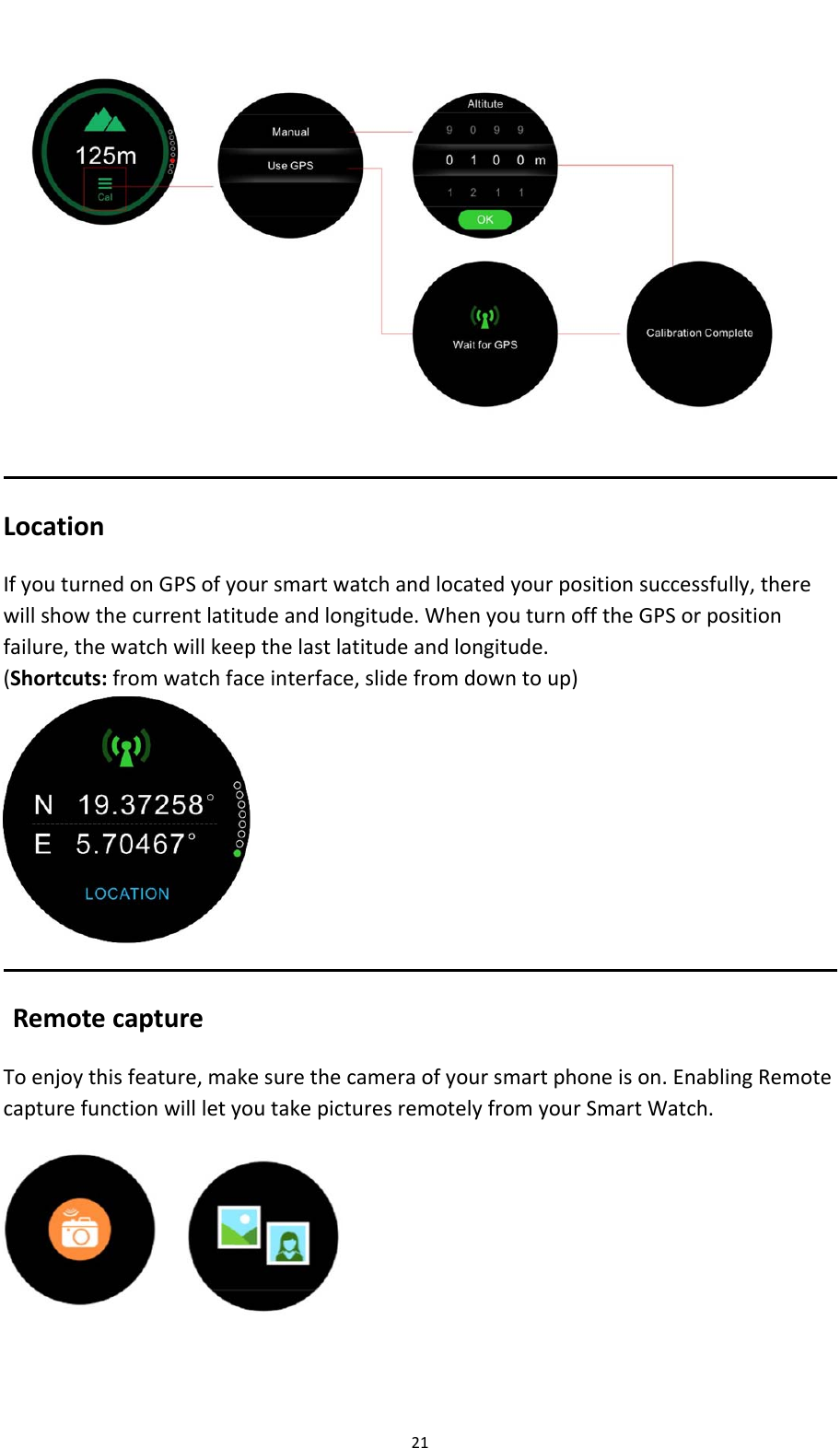 21LocationIfyouturnedonGPSofyoursmartwatchandlocatedyourpositionsuccessfully,therewillshowthecurrentlatitudeandlongitude.WhenyouturnofftheGPSorpositionfailure,thewatchwillkeepthelastlatitudeandlongitude.(Shortcuts:fromwatchfaceinterface,slidefromdowntoup)RemotecaptureToenjoythisfeature,makesurethecameraofyoursmartphoneison.EnablingRemotecapturefunctionwillletyoutakepicturesremotelyfromyourSmartWatch.