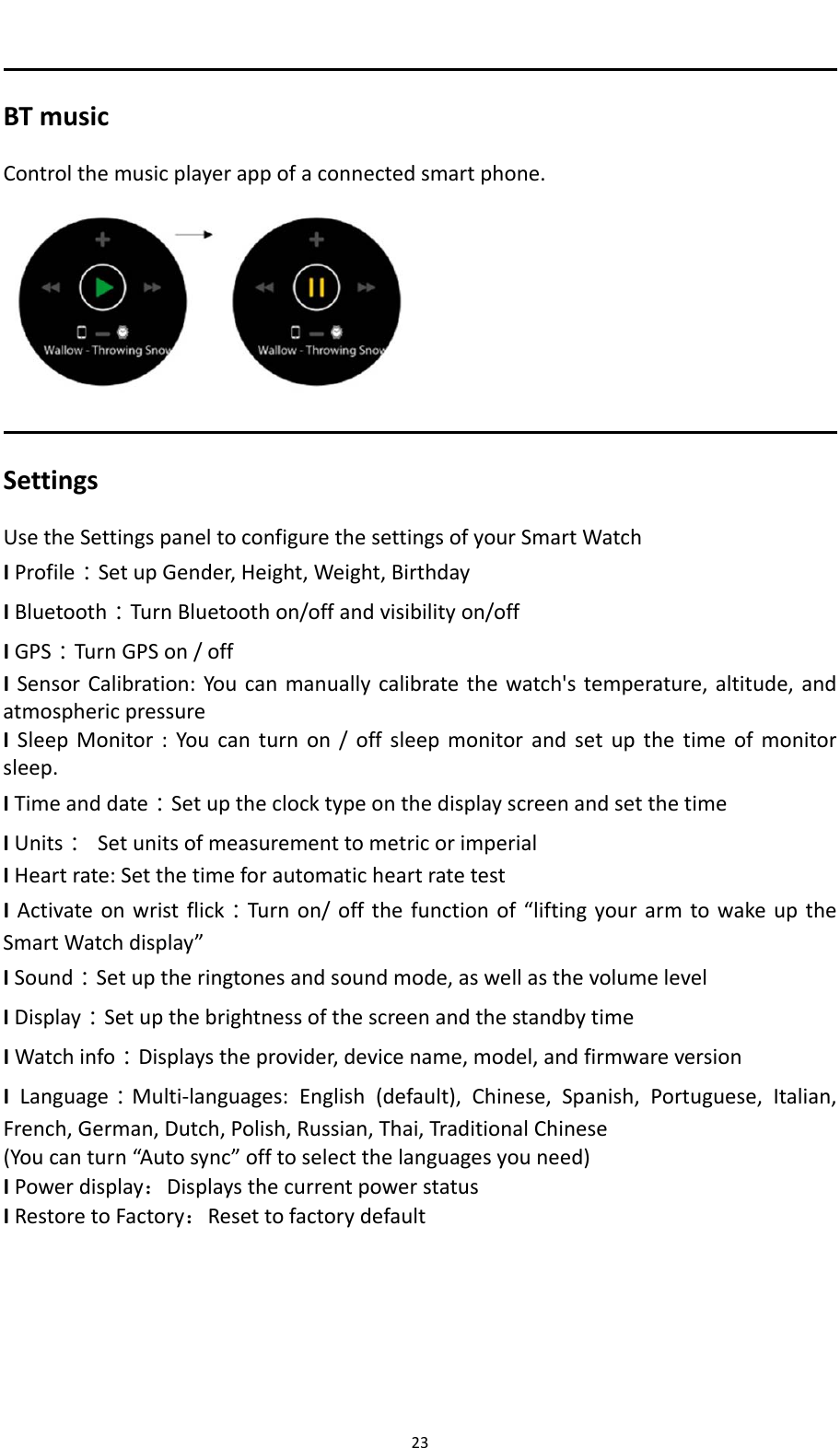 23BTmusicControlthemusicplayerappofaconnectedsmartphone.SettingsUsetheSettingspaneltoconfigurethesettingsofyourSmartWatchIProfile：SetupGender,Height,Weight,BirthdayIBluetooth：TurnBluetoothon/offandvisibilityon/offIGPS：TurnGPSon/offISensorCalibration:Youcanmanuallycalibratethewatch'stemperature,altitude,andatmosphericpressureISleepMonitor:Youcanturnon/offsleepmonitorandsetupthetimeofmonitorsleep.ITimeanddate：SetuptheclocktypeonthedisplayscreenandsetthetimeIUnits：SetunitsofmeasurementtometricorimperialIHeartrate:SetthetimeforautomaticheartratetestIActivateonwristflick：Turnon/offthefunctionof&ldquo;liftingyourarmtowakeuptheSmartWatchdisplay&rdquo;ISound：Setuptheringtonesandsoundmode,aswellasthevolumelevelIDisplay：SetupthebrightnessofthescreenandthestandbytimeIWatchinfo：Displaystheprovider,devicename,model,andfirmwareversionILanguage：Multi‐languages:English(default),Chinese,Spanish,Portuguese,Italian,French,German,Dutch,Polish,Russian,Thai,TraditionalChinese(Youcanturn&ldquo;Autosync&rdquo;offtoselectthelanguagesyouneed)IPowerdisplay：DisplaysthecurrentpowerstatusIRestoretoFactory：Resettofactorydefault