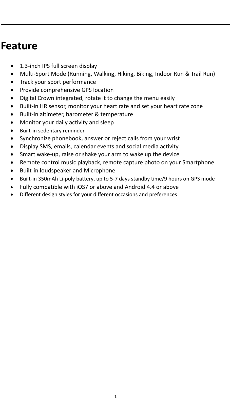 1Feature 1.3‐inchIPSfullscreendisplay Multi‐SportMode(Running,Walking,Hiking,Biking,IndoorRun&amp;TrailRun) Trackyoursportperformance ProvidecomprehensiveGPSlocation DigitalCrownintegrated,rotateittochangethemenueasily Built‐inHRsensor,monitoryourheartrateandsetyourheartratezone Built‐inaltimeter,barometer&amp;temperature Monitoryourdailyactivityandsleep Built‐insedentaryreminder Synchronizephonebook,answerorrejectcallsfromyourwrist DisplaySMS,emails,calendareventsandsocialmediaactivity Smartwake‐up,raiseorshakeyourarmtowakeupthedevice Remotecontrolmusicplayback,remotecapturephotoonyourSmartphone Built‐inloudspeakerandMicrophone Built‐in350mAhLi‐polybattery,upto5‐7daysstandbytime/9hoursonGPSmode FullycompatiblewithiOS7oraboveandAndroid4.4orabove Differentdesignstylesforyourdifferentoccasionsandpreferences