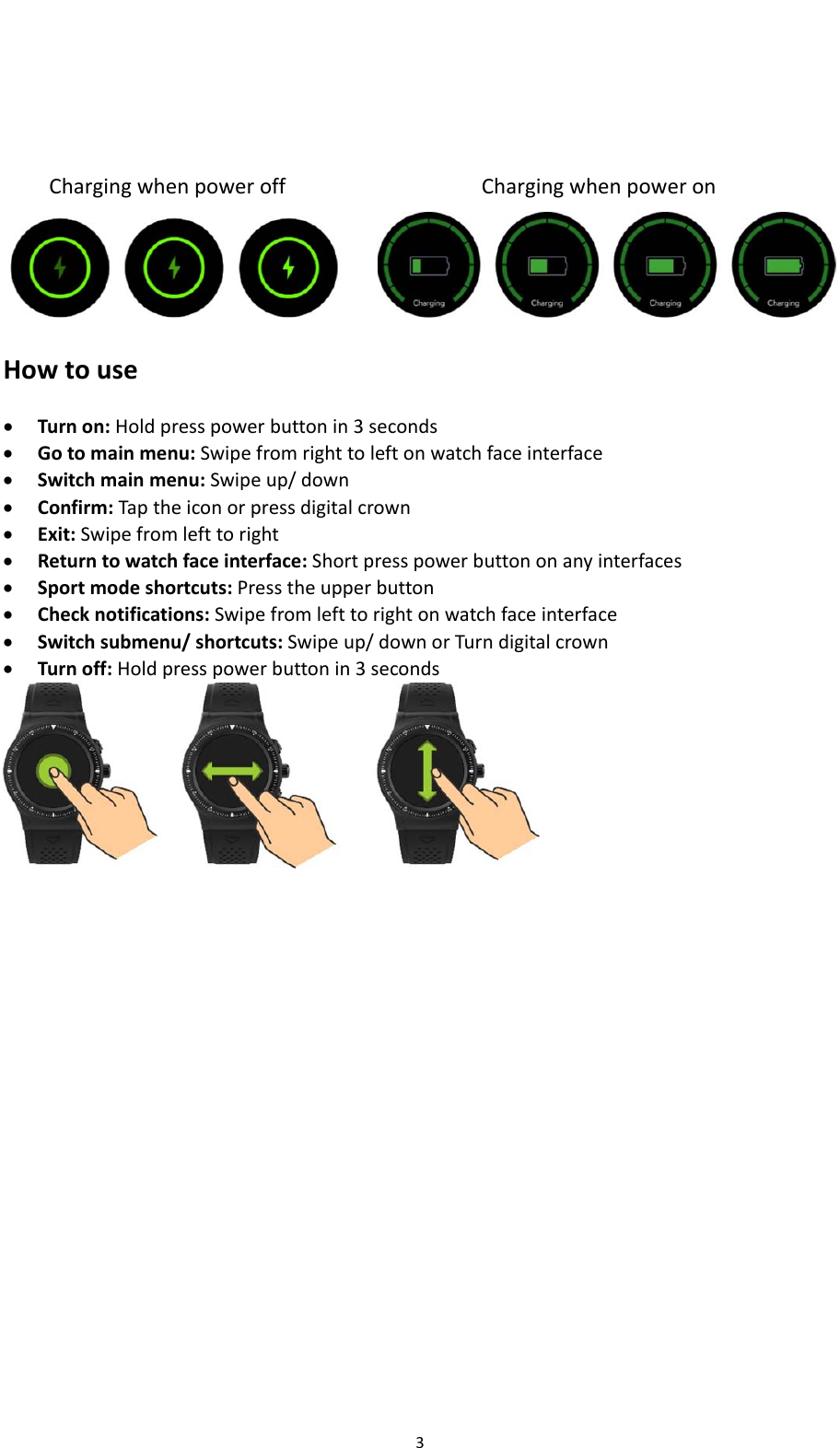 3ChargingwhenpoweroffChargingwhenpoweron Howtouse Turnon:Holdpresspowerbuttonin3seconds Gotomainmenu:Swipefromrighttoleftonwatchfaceinterface Switchmainmenu:Swipeup/down Confirm:Taptheiconorpressdigitalcrown Exit:Swipefromlefttoright Returntowatchfaceinterface:Shortpresspowerbuttononanyinterfaces Sportmodeshortcuts:Presstheupperbutton Checknotifications:Swipefromlefttorightonwatchfaceinterface Switchsubmenu/shortcuts:Swipeup/downorTurndigitalcrown Turnoff:Holdpresspowerbuttonin3seconds   