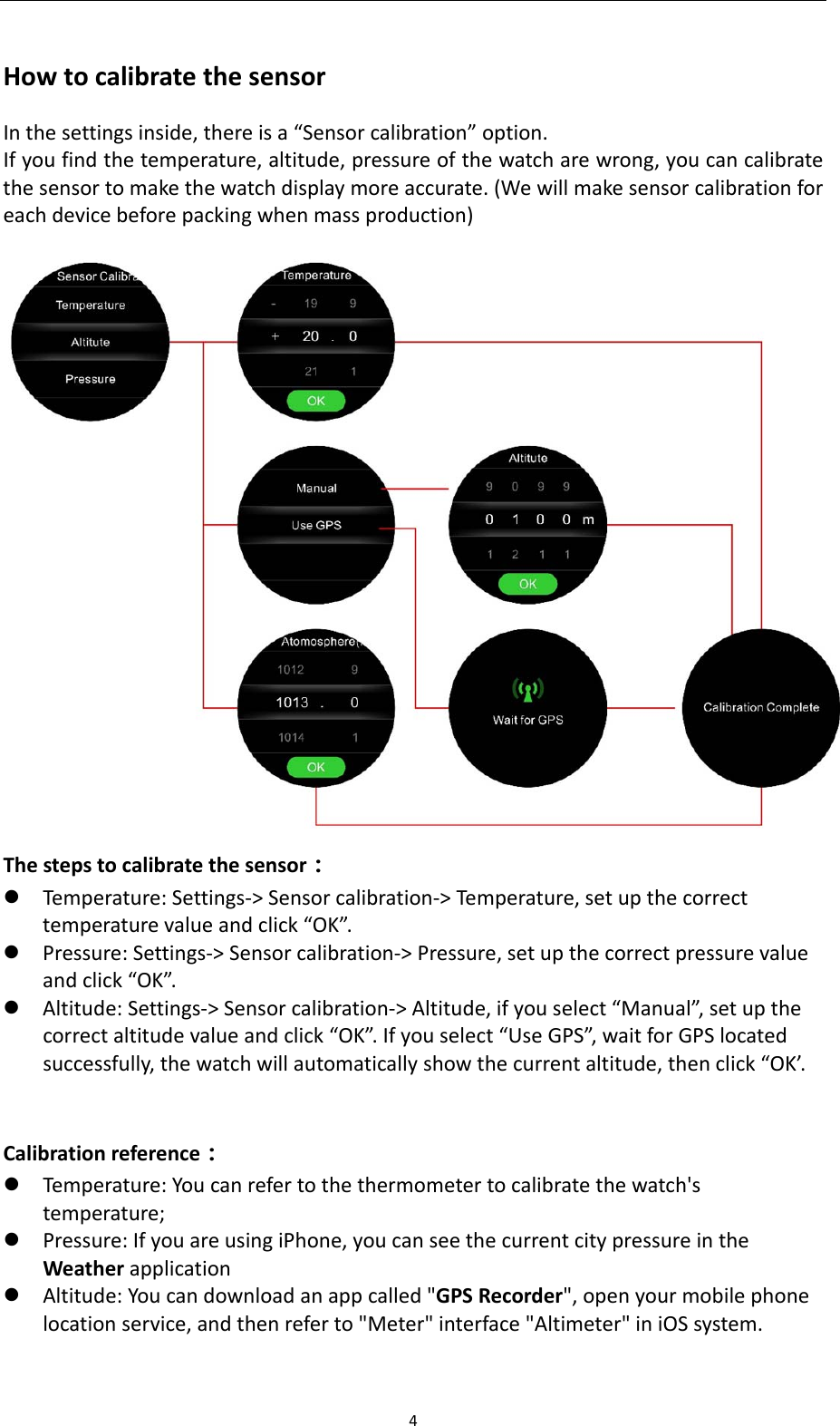 4HowtocalibratethesensorInthesettingsinside,thereisa&ldquo;Sensorcalibration&rdquo;option.Ifyoufindthetemperature,altitude,pressureofthewatcharewrong,youcancalibratethesensortomakethewatchdisplaymoreaccurate.(Wewillmakesensorcalibrationforeachdevicebeforepackingwhenmassproduction) Thestepstocalibratethesensor： Temperature:Settings‐>Sensorcalibration‐>Temperature,setupthecorrecttemperaturevalueandclick&ldquo;OK&rdquo;. Pressure:Settings‐>Sensorcalibration‐>Pressure,setupthecorrectpressurevalueandclick&ldquo;OK&rdquo;. Altitude:Settings‐>Sensorcalibration‐>Altitude,ifyouselect&ldquo;Manual&rdquo;,setupthecorrectaltitudevalueandclick&ldquo;OK&rdquo;.Ifyouselect&ldquo;UseGPS&rdquo;,waitforGPSlocatedsuccessfully,thewatchwillautomaticallyshowthecurrentaltitude,thenclick&ldquo;OK&rsquo;.Calibrationreference： Temperature:Youcanrefertothethermometertocalibratethewatch'stemperature; Pressure:IfyouareusingiPhone,youcanseethecurrentcitypressureintheWeatherapplication Altitude:Youcandownloadanappcalled"GPSRecorder",openyourmobilephonelocationservice,andthenreferto"Meter"interface"Altimeter"iniOSsystem.