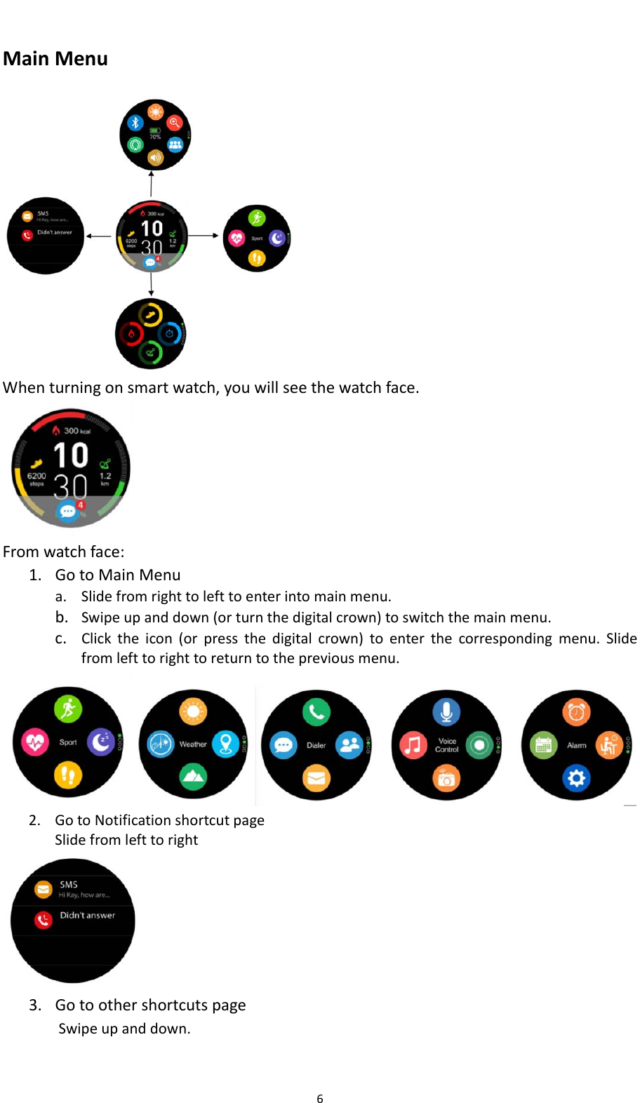 6MainMenu Whenturningonsmartwatch,youwillseethewatchface. Fromwatchface:1. GotoMainMenua. Slidefromrighttolefttoenterintomainmenu.b. Swipeupanddown(orturnthedigitalcrown)toswitchthemainmenu.c. Clicktheicon(orpressthedigitalcrown)toenterthecorrespondingmenu.Slidefromlefttorighttoreturntothepreviousmenu.2. GotoNotificationshortcutpageSlidefromlefttoright 3. GotoothershortcutspageSwipeupanddown.
