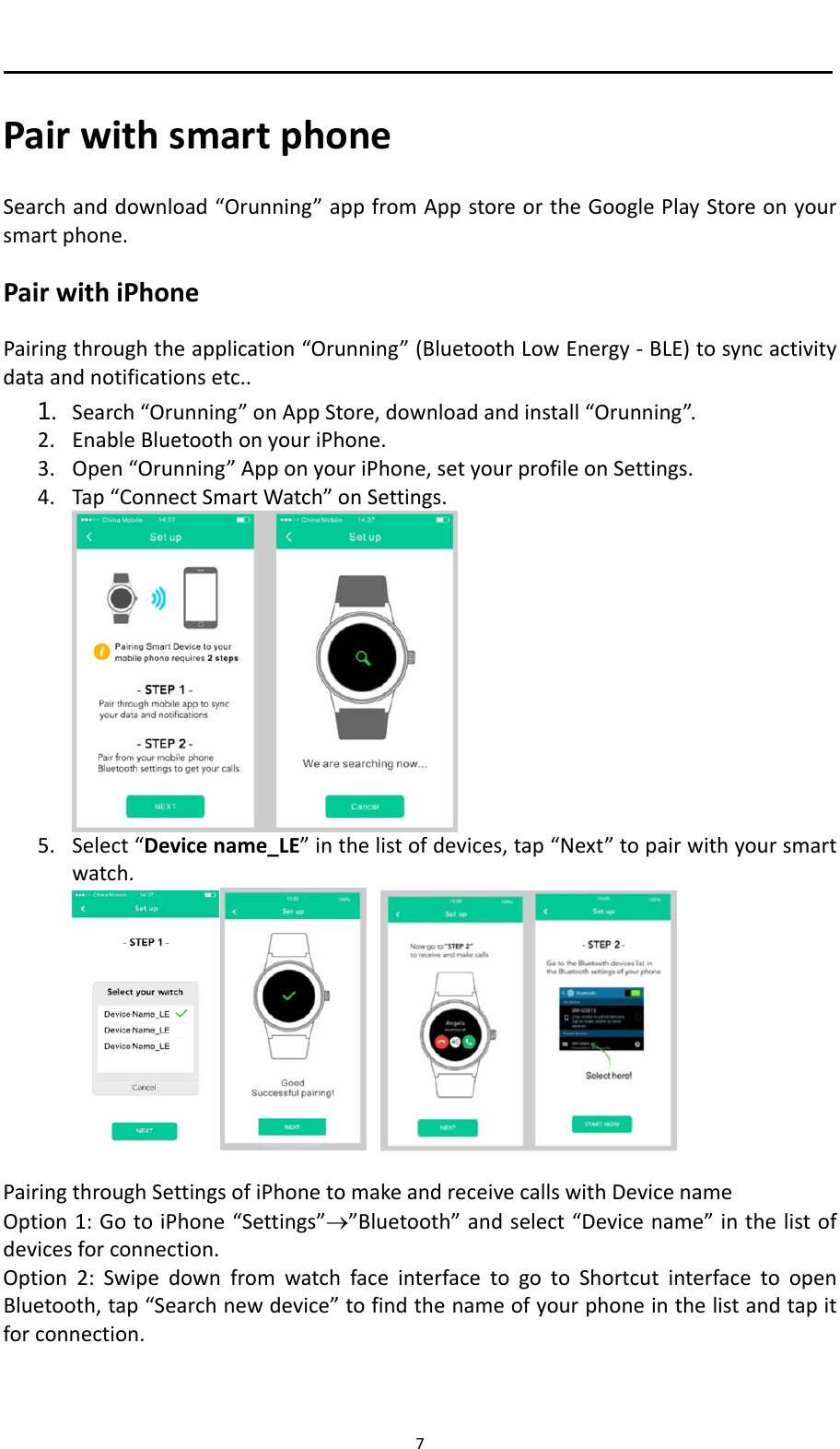 7 PairwithsmartphoneSearchanddownload&ldquo;Orunning&rdquo;appfromAppstoreortheGooglePlayStoreonyoursmartphone.PairwithiPhonePairingthroughtheapplication&ldquo;Orunning&rdquo;(BluetoothLowEnergy‐BLE)tosyncactivitydataandnotificationsetc..1. Search&ldquo;Orunning&rdquo;onAppStore,downloadandinstall&ldquo;Orunning&rdquo;.2. EnableBluetoothonyouriPhone.3. Open&ldquo;Orunning&rdquo;ApponyouriPhone,setyourprofileonSettings.4. Tap&ldquo;ConnectSmartWatch&rdquo;onSettings.5. Select&ldquo;Devicename_LE&rdquo;inthelistofdevices,tap&ldquo;Next&rdquo;topairwithyoursmartwatch.PairingthroughSettingsofiPhonetomakeandreceivecallswithDevicenameOption1:GotoiPhone&ldquo;Settings&rdquo;&rdquo;Bluetooth&rdquo;andselect&ldquo;Devicename&rdquo;inthelistofdevicesforconnection.Option2:SwipedownfromwatchfaceinterfacetogotoShortcutinterfacetoopenBluetooth,tap&ldquo;Searchnewdevice&rdquo;tofindthenameofyourphoneinthelistandtapitforconnection.