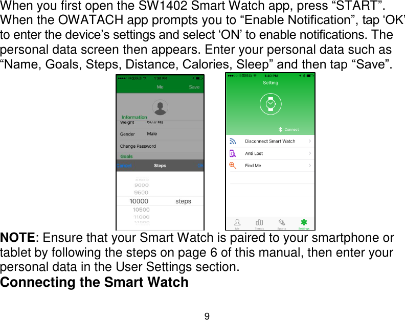  9  When you first open the SW1402 Smart Watch app, press &ldquo;START&rdquo;. When the OWATACH app prompts you to &ldquo;Enable Notification&rdquo;, tap &bdquo;OK‟ to enter the device‟s settings and select &bdquo;ON‟ to enable notifications. The personal data screen then appears. Enter your personal data such as &ldquo;Name, Goals, Steps, Distance, Calories, Sleep&rdquo; and then tap &ldquo;Save&rdquo;.          NOTE: Ensure that your Smart Watch is paired to your smartphone or tablet by following the steps on page 6 of this manual, then enter your personal data in the User Settings section.  Connecting the Smart Watch 