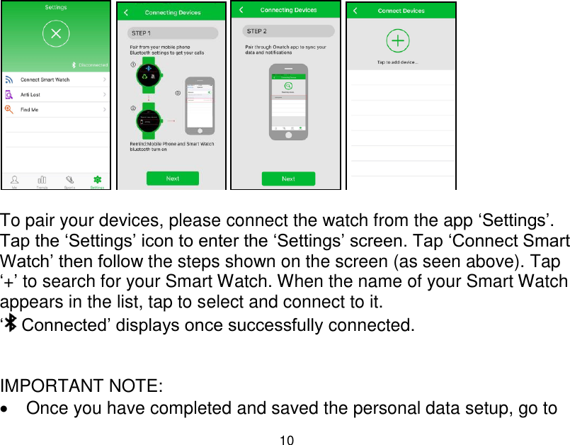 10           To pair your devices, please connect the watch from the app &bdquo;Settings‟. Tap the &bdquo;Settings‟ icon to enter the &bdquo;Settings‟ screen. Tap &bdquo;Connect Smart Watch‟ then follow the steps shown on the screen (as seen above). Tap &bdquo;+‟ to search for your Smart Watch. When the name of your Smart Watch appears in the list, tap to select and connect to it. &bdquo; Connected‟ displays once successfully connected.   IMPORTANT NOTE:   Once you have completed and saved the personal data setup, go to 