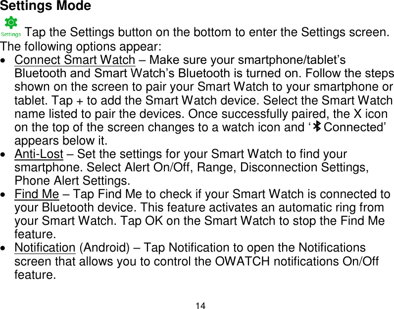  14  Settings Mode  Tap the Settings button on the bottom to enter the Settings screen. The following options appear:    Connect Smart Watch &ndash; Make sure your smartphone/tablet‟s Bluetooth and Smart Watch‟s Bluetooth is turned on. Follow the steps shown on the screen to pair your Smart Watch to your smartphone or tablet. Tap + to add the Smart Watch device. Select the Smart Watch name listed to pair the devices. Once successfully paired, the X icon on the top of the screen changes to a watch icon and &bdquo; Connected‟ appears below it.    Anti-Lost &ndash; Set the settings for your Smart Watch to find your smartphone. Select Alert On/Off, Range, Disconnection Settings, Phone Alert Settings.   Find Me &ndash; Tap Find Me to check if your Smart Watch is connected to your Bluetooth device. This feature activates an automatic ring from your Smart Watch. Tap OK on the Smart Watch to stop the Find Me feature.   Notification (Android) &ndash; Tap Notification to open the Notifications screen that allows you to control the OWATCH notifications On/Off feature. 