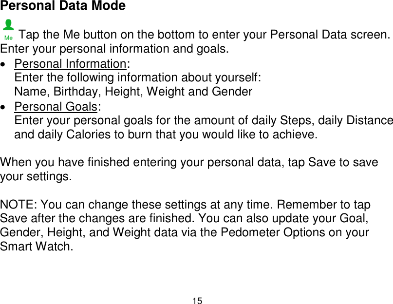  15  Personal Data Mode  Tap the Me button on the bottom to enter your Personal Data screen. Enter your personal information and goals.   Personal Information:  Enter the following information about yourself: Name, Birthday, Height, Weight and Gender    Personal Goals:  Enter your personal goals for the amount of daily Steps, daily Distance and daily Calories to burn that you would like to achieve.  When you have finished entering your personal data, tap Save to save your settings.  NOTE: You can change these settings at any time. Remember to tap Save after the changes are finished. You can also update your Goal, Gender, Height, and Weight data via the Pedometer Options on your Smart Watch.    