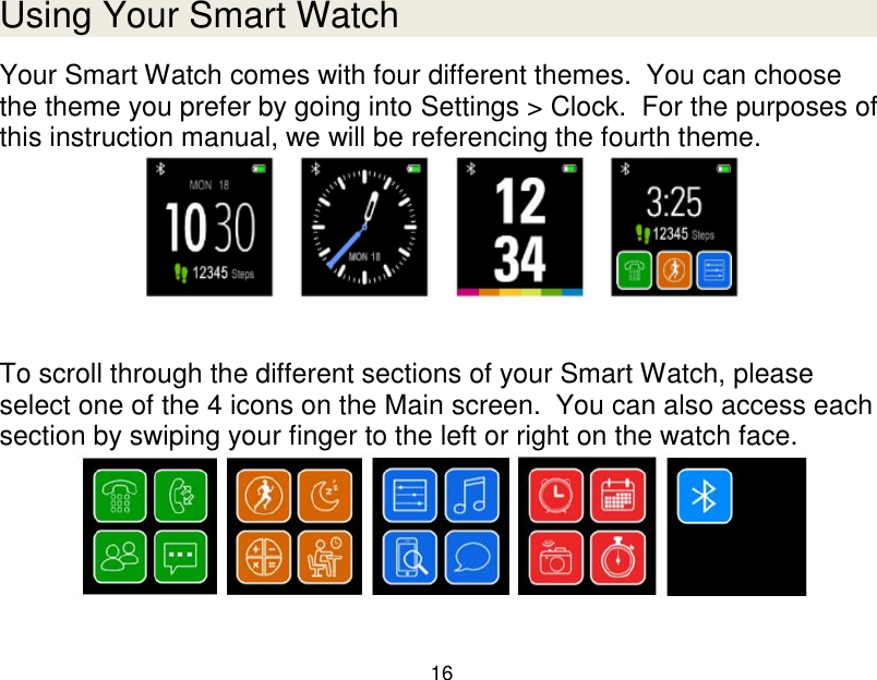  16  Using Your Smart Watch Your Smart Watch comes with four different themes.  You can choose the theme you prefer by going into Settings > Clock.  For the purposes of this instruction manual, we will be referencing the fourth theme.   To scroll through the different sections of your Smart Watch, please select one of the 4 icons on the Main screen.  You can also access each section by swiping your finger to the left or right on the watch face.   