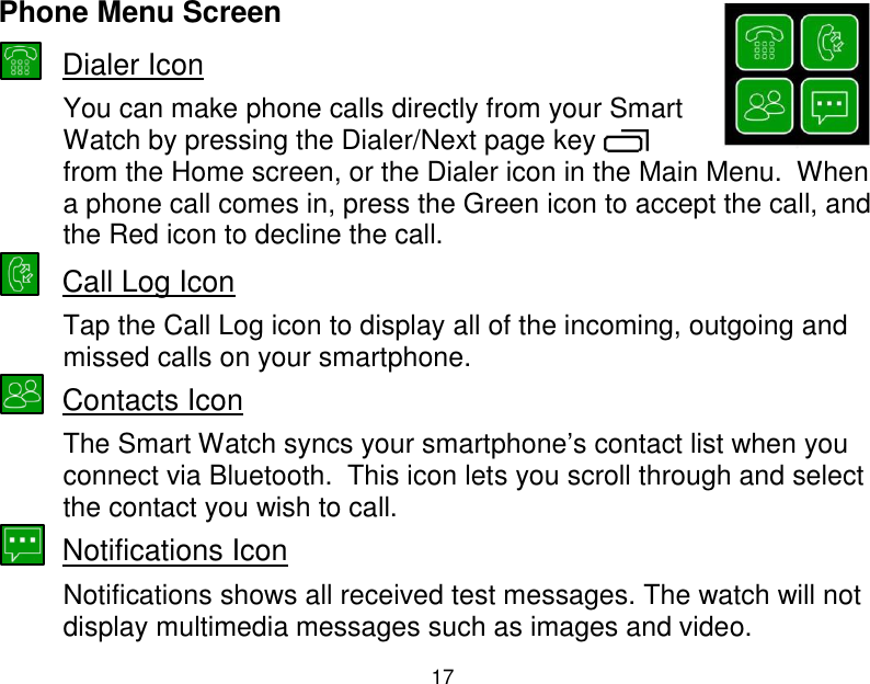  17  Phone Menu Screen  Dialer Icon You can make phone calls directly from your Smart Watch by pressing the Dialer/Next page key   from the Home screen, or the Dialer icon in the Main Menu.  When a phone call comes in, press the Green icon to accept the call, and the Red icon to decline the call.  Call Log Icon Tap the Call Log icon to display all of the incoming, outgoing and missed calls on your smartphone.  Contacts Icon  The Smart Watch syncs your smartphone‟s contact list when you connect via Bluetooth.  This icon lets you scroll through and select the contact you wish to call.  Notifications Icon  Notifications shows all received test messages. The watch will not display multimedia messages such as images and video. 