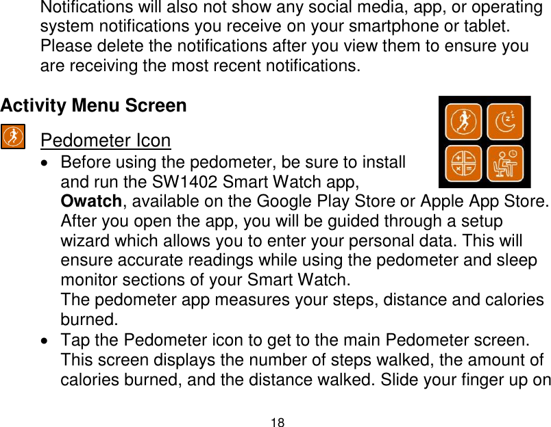  18  Notifications will also not show any social media, app, or operating system notifications you receive on your smartphone or tablet. Please delete the notifications after you view them to ensure you are receiving the most recent notifications.  Activity Menu Screen  Pedometer Icon   Before using the pedometer, be sure to install and run the SW1402 Smart Watch app, Owatch, available on the Google Play Store or Apple App Store. After you open the app, you will be guided through a setup wizard which allows you to enter your personal data. This will ensure accurate readings while using the pedometer and sleep monitor sections of your Smart Watch. The pedometer app measures your steps, distance and calories burned.     Tap the Pedometer icon to get to the main Pedometer screen. This screen displays the number of steps walked, the amount of calories burned, and the distance walked. Slide your finger up on 