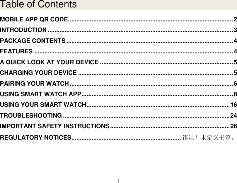  1  Table of Contents MOBILE APP QR CODE.................................................................................................. 2 INTRODUCTION .............................................................................................................. 3 PACKAGE CONTENTS ................................................................................................... 4 FEATURES ...................................................................................................................... 4 A QUICK LOOK AT YOUR DEVICE ............................................................................... 5 CHARGING YOUR DEVICE ............................................................................................ 5 PAIRING YOUR WATCH ................................................................................................. 6 USING SMART WATCH APP .......................................................................................... 8 USING YOUR SMART WATCH ..................................................................................... 16 TROUBLESHOOTING ................................................................................................... 24 IMPORTANT SAFETY INSTRUCTIONS ....................................................................... 26 REGULATORY NOTICES................................................................. 错误！未定义书签。    