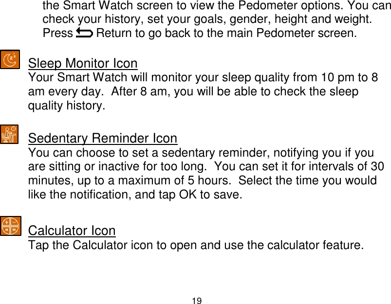  19  the Smart Watch screen to view the Pedometer options. You can check your history, set your goals, gender, height and weight.  Press   Return to go back to the main Pedometer screen.   Sleep Monitor Icon Your Smart Watch will monitor your sleep quality from 10 pm to 8 am every day.  After 8 am, you will be able to check the sleep quality history.   Sedentary Reminder Icon You can choose to set a sedentary reminder, notifying you if you are sitting or inactive for too long.  You can set it for intervals of 30 minutes, up to a maximum of 5 hours.  Select the time you would like the notification, and tap OK to save.   Calculator Icon Tap the Calculator icon to open and use the calculator feature.    
