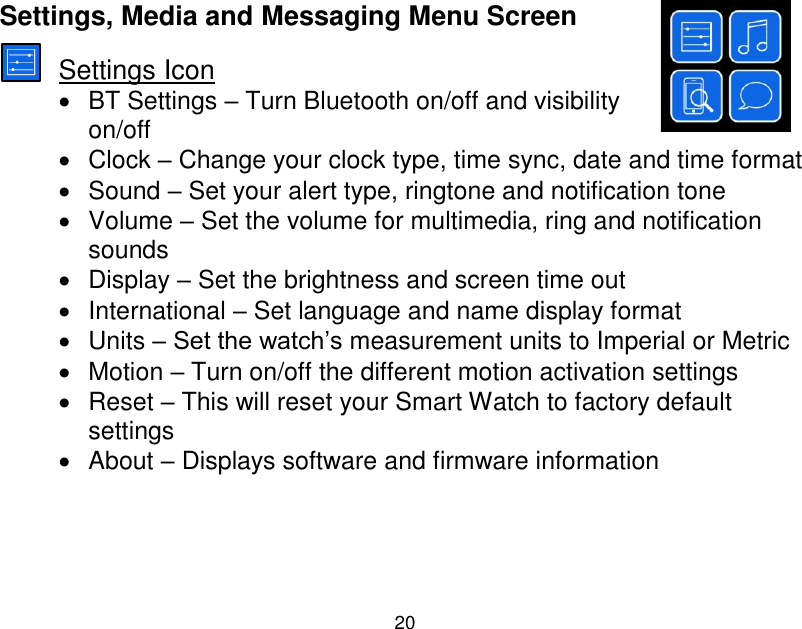  20  Settings, Media and Messaging Menu Screen  Settings Icon   BT Settings &ndash; Turn Bluetooth on/off and visibility on/off   Clock &ndash; Change your clock type, time sync, date and time format   Sound &ndash; Set your alert type, ringtone and notification tone   Volume &ndash; Set the volume for multimedia, ring and notification sounds   Display &ndash; Set the brightness and screen time out   International &ndash; Set language and name display format   Units &ndash; Set the watch‟s measurement units to Imperial or Metric   Motion &ndash; Turn on/off the different motion activation settings   Reset &ndash; This will reset your Smart Watch to factory default settings   About &ndash; Displays software and firmware information    
