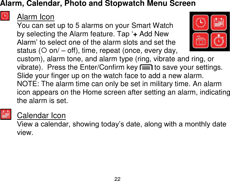  22  Alarm, Calendar, Photo and Stopwatch Menu Screen  Alarm Icon You can set up to 5 alarms on your Smart Watch by selecting the Alarm feature. Tap &bdquo;+ Add New Alarm‟ to select one of the alarm slots and set the status ( on/ &ndash; off), time, repeat (once, every day, custom), alarm tone, and alarm type (ring, vibrate and ring, or vibrate).  Press the Enter/Confirm key   to save your settings.  Slide your finger up on the watch face to add a new alarm. NOTE: The alarm time can only be set in military time. An alarm icon appears on the Home screen after setting an alarm, indicating the alarm is set.   Calendar Icon View a calendar, showing today‟s date, along with a monthly date view.      