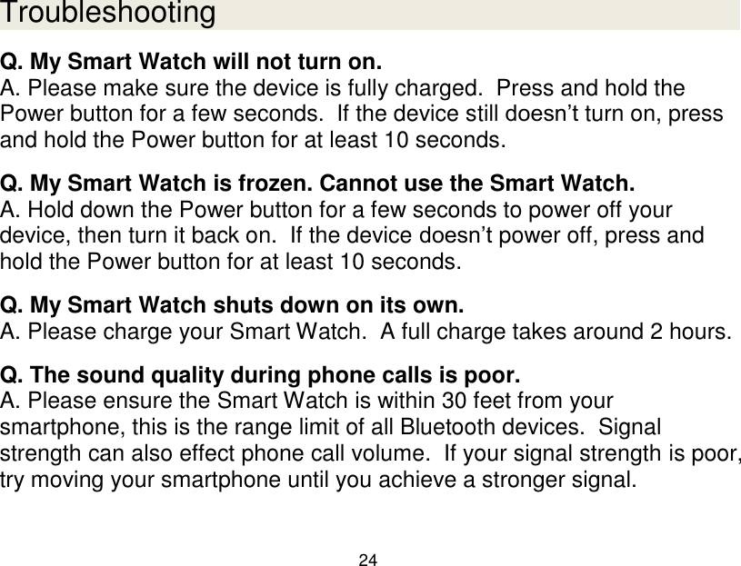  24  Troubleshooting Q. My Smart Watch will not turn on. A. Please make sure the device is fully charged.  Press and hold the Power button for a few seconds.  If the device still doesn‟t turn on, press and hold the Power button for at least 10 seconds.  Q. My Smart Watch is frozen. Cannot use the Smart Watch. A. Hold down the Power button for a few seconds to power off your device, then turn it back on.  If the device doesn‟t power off, press and hold the Power button for at least 10 seconds.  Q. My Smart Watch shuts down on its own. A. Please charge your Smart Watch.  A full charge takes around 2 hours.  Q. The sound quality during phone calls is poor. A. Please ensure the Smart Watch is within 30 feet from your smartphone, this is the range limit of all Bluetooth devices.  Signal strength can also effect phone call volume.  If your signal strength is poor, try moving your smartphone until you achieve a stronger signal.  