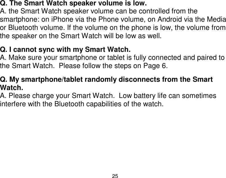  25  Q. The Smart Watch speaker volume is low. A. the Smart Watch speaker volume can be controlled from the smartphone: on iPhone via the Phone volume, on Android via the Media or Bluetooth volume. If the volume on the phone is low, the volume from the speaker on the Smart Watch will be low as well.  Q. I cannot sync with my Smart Watch. A. Make sure your smartphone or tablet is fully connected and paired to the Smart Watch.  Please follow the steps on Page 6.     Q. My smartphone/tablet randomly disconnects from the Smart Watch. A. Please charge your Smart Watch.  Low battery life can sometimes interfere with the Bluetooth capabilities of the watch.       