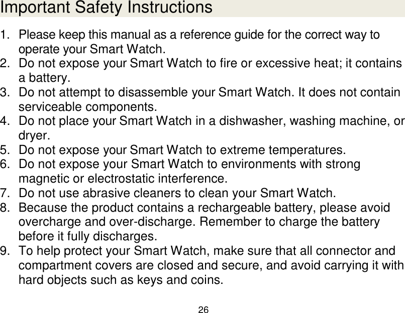  26  Important Safety Instructions 1.  Please keep this manual as a reference guide for the correct way to operate your Smart Watch. 2.  Do not expose your Smart Watch to fire or excessive heat; it contains a battery. 3.  Do not attempt to disassemble your Smart Watch. It does not contain serviceable components. 4.  Do not place your Smart Watch in a dishwasher, washing machine, or dryer. 5.  Do not expose your Smart Watch to extreme temperatures. 6.  Do not expose your Smart Watch to environments with strong magnetic or electrostatic interference. 7.  Do not use abrasive cleaners to clean your Smart Watch. 8.  Because the product contains a rechargeable battery, please avoid overcharge and over-discharge. Remember to charge the battery before it fully discharges.  9.  To help protect your Smart Watch, make sure that all connector and compartment covers are closed and secure, and avoid carrying it with hard objects such as keys and coins. 