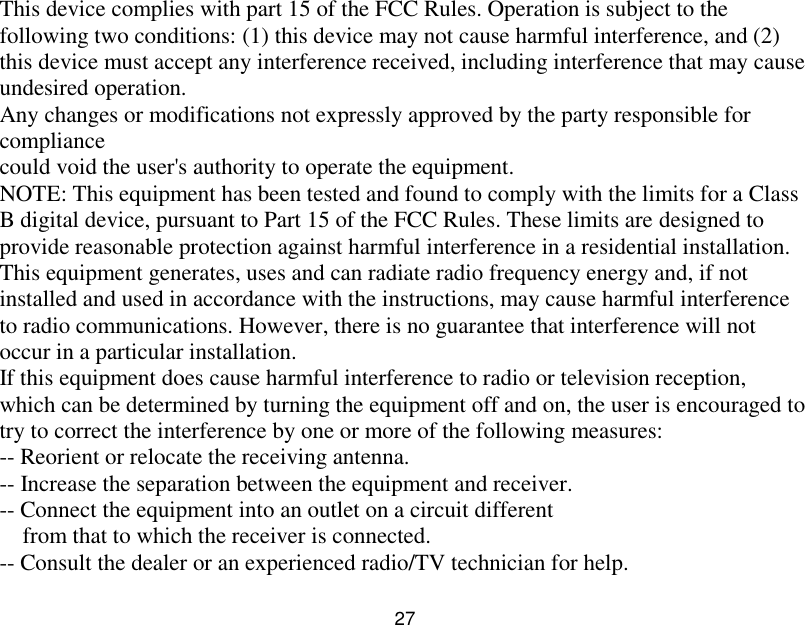  27  This device complies with part 15 of the FCC Rules. Operation is subject to the following two conditions: (1) this device may not cause harmful interference, and (2) this device must accept any interference received, including interference that may cause undesired operation. Any changes or modifications not expressly approved by the party responsible for compliance could void the user's authority to operate the equipment. NOTE: This equipment has been tested and found to comply with the limits for a Class B digital device, pursuant to Part 15 of the FCC Rules. These limits are designed to provide reasonable protection against harmful interference in a residential installation. This equipment generates, uses and can radiate radio frequency energy and, if not installed and used in accordance with the instructions, may cause harmful interference to radio communications. However, there is no guarantee that interference will not occur in a particular installation. If this equipment does cause harmful interference to radio or television reception, which can be determined by turning the equipment off and on, the user is encouraged to try to correct the interference by one or more of the following measures: -- Reorient or relocate the receiving antenna. -- Increase the separation between the equipment and receiver. -- Connect the equipment into an outlet on a circuit different from that to which the receiver is connected. -- Consult the dealer or an experienced radio/TV technician for help. 