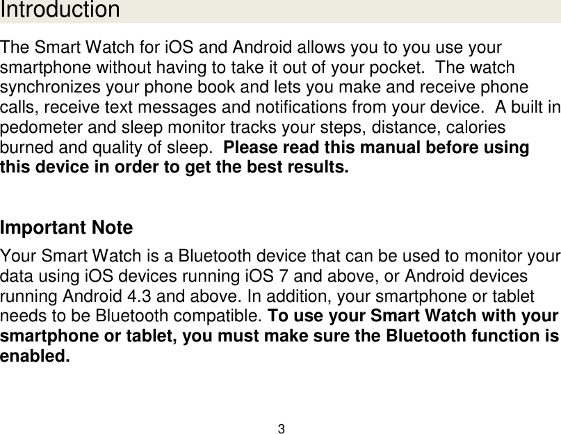  3  Introduction The Smart Watch for iOS and Android allows you to you use your smartphone without having to take it out of your pocket.  The watch synchronizes your phone book and lets you make and receive phone calls, receive text messages and notifications from your device.  A built in pedometer and sleep monitor tracks your steps, distance, calories burned and quality of sleep.  Please read this manual before using this device in order to get the best results.   Important Note Your Smart Watch is a Bluetooth device that can be used to monitor your data using iOS devices running iOS 7 and above, or Android devices running Android 4.3 and above. In addition, your smartphone or tablet needs to be Bluetooth compatible. To use your Smart Watch with your smartphone or tablet, you must make sure the Bluetooth function is enabled.     