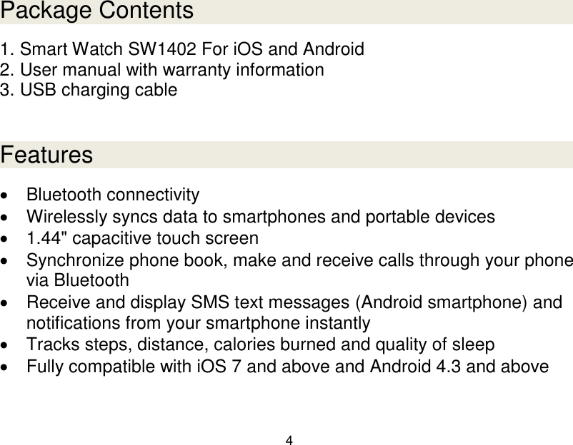  4  Package Contents 1. Smart Watch SW1402 For iOS and Android 2. User manual with warranty information 3. USB charging cable   Features   Bluetooth connectivity   Wirelessly syncs data to smartphones and portable devices   1.44" capacitive touch screen   Synchronize phone book, make and receive calls through your phone via Bluetooth   Receive and display SMS text messages (Android smartphone) and notifications from your smartphone instantly   Tracks steps, distance, calories burned and quality of sleep   Fully compatible with iOS 7 and above and Android 4.3 and above  