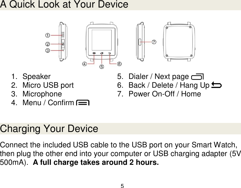 5  A Quick Look at Your Device  1.  Speaker 2.  Micro USB port 3.  Microphone 4.  Menu / Confirm   5.  Dialer / Next page   6.  Back / Delete / Hang Up   7.  Power On-Off / Home    Charging Your Device Connect the included USB cable to the USB port on your Smart Watch, then plug the other end into your computer or USB charging adapter (5V 500mA).  A full charge takes around 2 hours.   