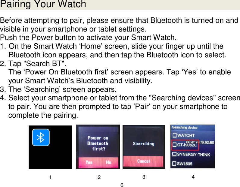  6  Pairing Your Watch Before attempting to pair, please ensure that Bluetooth is turned on and visible in your smartphone or tablet settings. Push the Power button to activate your Smart Watch. 1. On the Smart Watch &bdquo;Home‟ screen, slide your finger up until the Bluetooth icon appears, and then tap the Bluetooth icon to select. 2. Tap "Search BT". The &bdquo;Power On Bluetooth first‟ screen appears. Tap &bdquo;Yes‟ to enable your Smart Watch‟s Bluetooth and visibility. 3. The &bdquo;Searching‟ screen appears.  4. Select your smartphone or tablet from the "Searching devices" screen to pair. You are then prompted to tap &bdquo;Pair‟ on your smartphone to complete the pairing.       1 2 3 4 