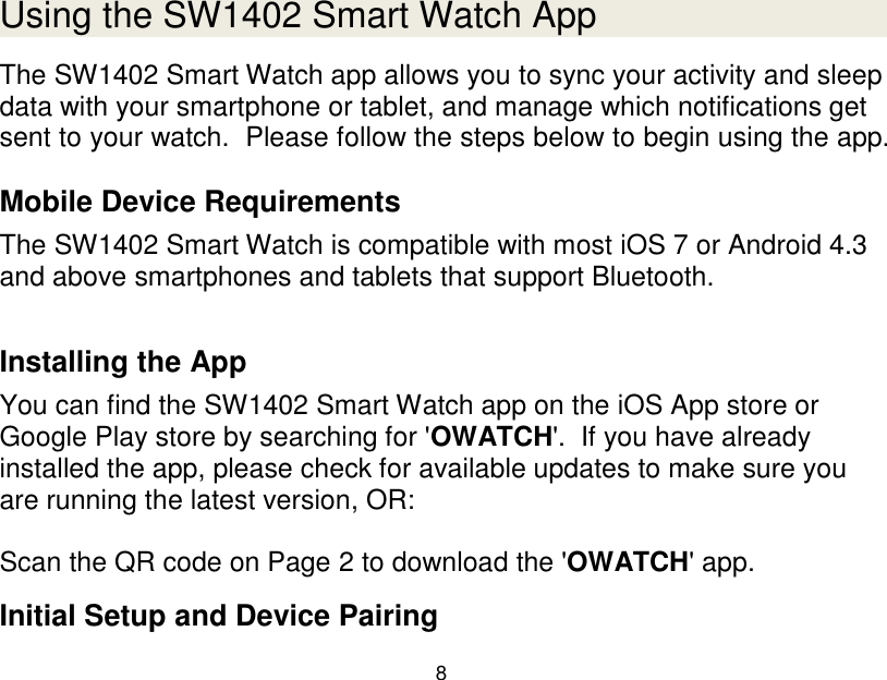 8  Using the SW1402 Smart Watch App The SW1402 Smart Watch app allows you to sync your activity and sleep data with your smartphone or tablet, and manage which notifications get sent to your watch.  Please follow the steps below to begin using the app.  Mobile Device Requirements The SW1402 Smart Watch is compatible with most iOS 7 or Android 4.3 and above smartphones and tablets that support Bluetooth.   Installing the App You can find the SW1402 Smart Watch app on the iOS App store or Google Play store by searching for 'OWATCH'.  If you have already installed the app, please check for available updates to make sure you are running the latest version, OR:  Scan the QR code on Page 2 to download the 'OWATCH' app.  Initial Setup and Device Pairing 