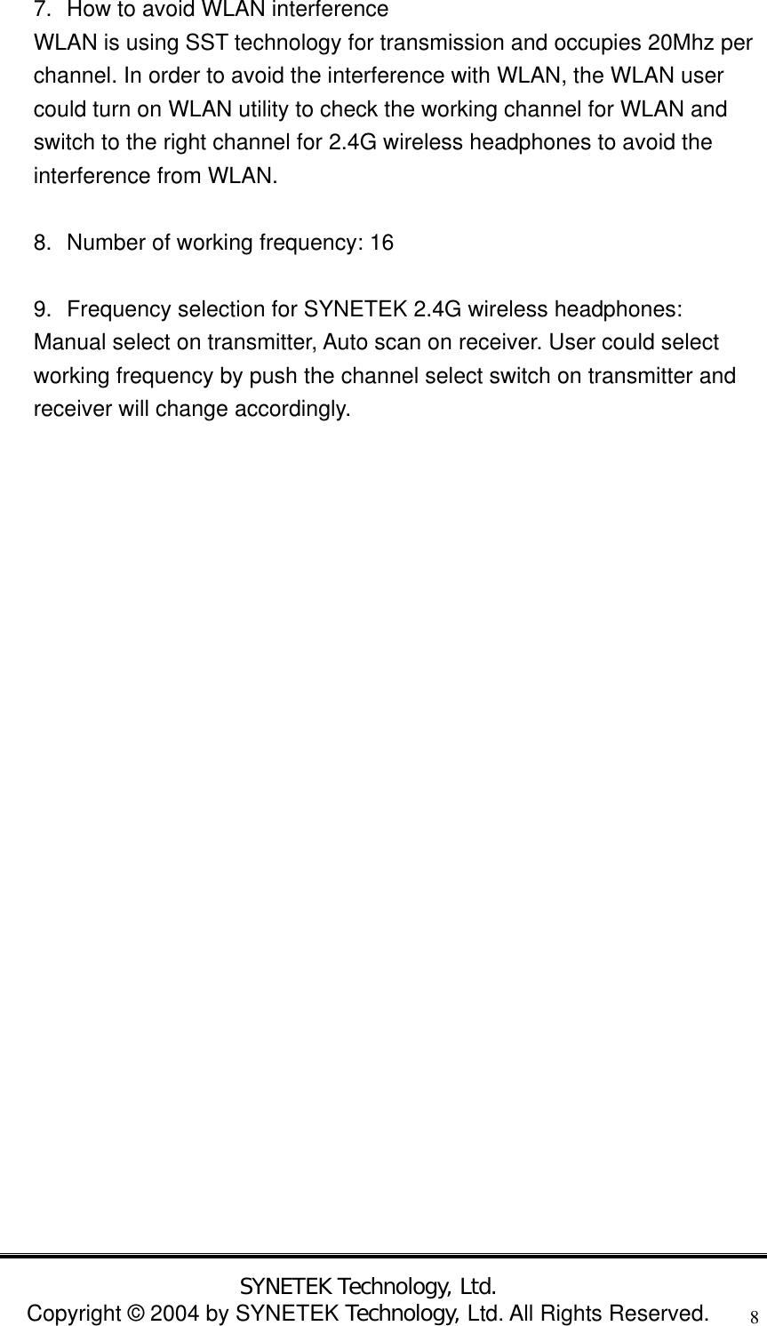 SYNETEK Technology, Ltd. Copyright &copy; 2004 by SYNETEK Technology, Ltd. All Rights Reserved. 87.  How to avoid WLAN interference   WLAN is using SST technology for transmission and occupies 20Mhz per channel. In order to avoid the interference with WLAN, the WLAN user could turn on WLAN utility to check the working channel for WLAN and switch to the right channel for 2.4G wireless headphones to avoid the interference from WLAN.  8.  Number of working frequency: 16  9.  Frequency selection for SYNETEK 2.4G wireless headphones: Manual select on transmitter, Auto scan on receiver. User could select working frequency by push the channel select switch on transmitter and receiver will change accordingly.  