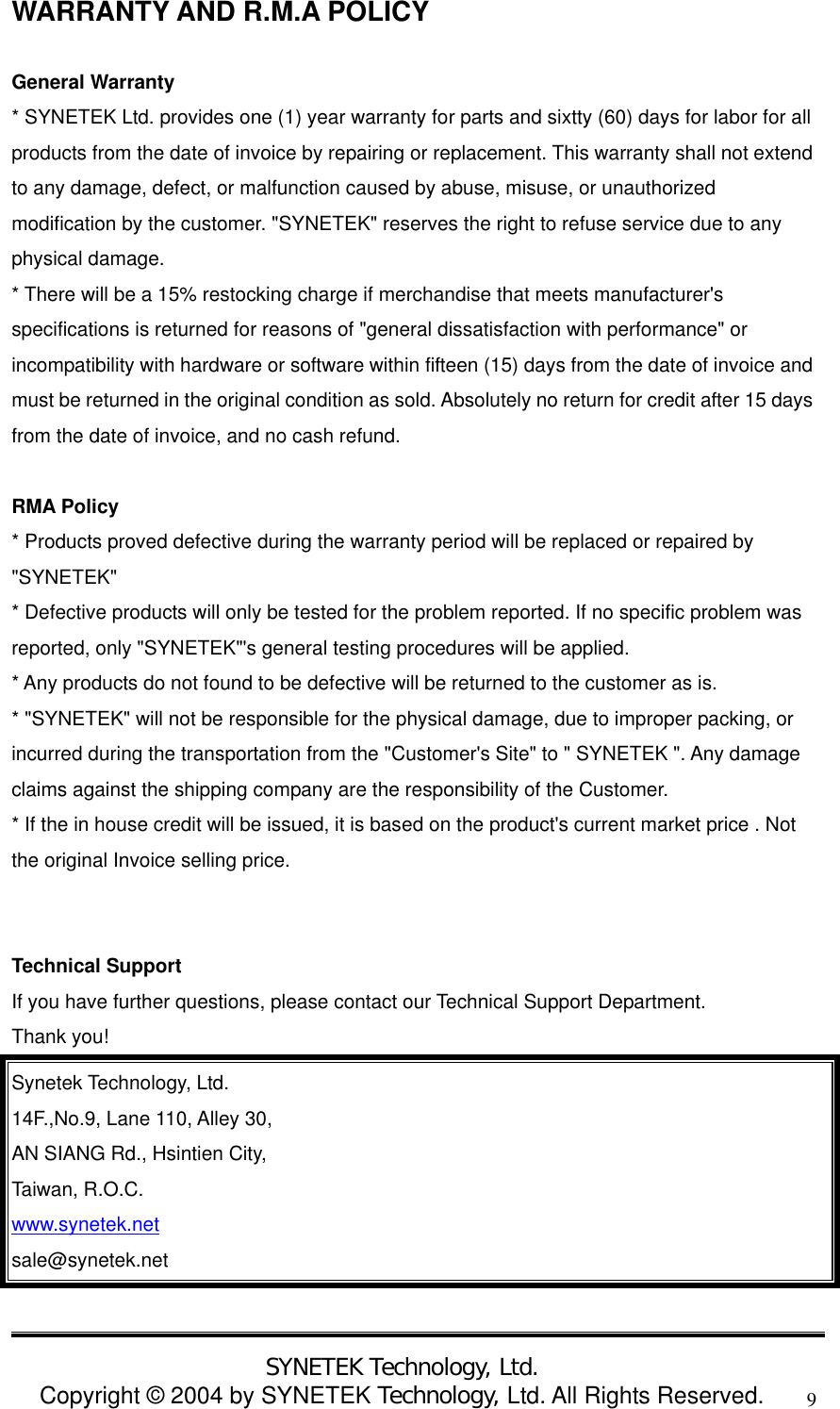  SYNETEK Technology, Ltd. Copyright &copy; 2004 by SYNETEK Technology, Ltd. All Rights Reserved. 9WARRANTY AND R.M.A POLICY  General Warranty * SYNETEK Ltd. provides one (1) year warranty for parts and sixtty (60) days for labor for all products from the date of invoice by repairing or replacement. This warranty shall not extend to any damage, defect, or malfunction caused by abuse, misuse, or unauthorized modification by the customer. "SYNETEK" reserves the right to refuse service due to any physical damage. * There will be a 15% restocking charge if merchandise that meets manufacturer's specifications is returned for reasons of "general dissatisfaction with performance" or incompatibility with hardware or software within fifteen (15) days from the date of invoice and must be returned in the original condition as sold. Absolutely no return for credit after 15 days from the date of invoice, and no cash refund.  RMA Policy * Products proved defective during the warranty period will be replaced or repaired by "SYNETEK" * Defective products will only be tested for the problem reported. If no specific problem was reported, only "SYNETEK"'s general testing procedures will be applied. * Any products do not found to be defective will be returned to the customer as is. * "SYNETEK" will not be responsible for the physical damage, due to improper packing, or incurred during the transportation from the "Customer's Site" to " SYNETEK ". Any damage claims against the shipping company are the responsibility of the Customer. * If the in house credit will be issued, it is based on the product's current market price . Not the original Invoice selling price.   Technical Support If you have further questions, please contact our Technical Support Department. Thank you! Synetek Technology, Ltd. 14F.,No.9, Lane 110, Alley 30,   AN SIANG Rd., Hsintien City,   Taiwan, R.O.C. www.synetek.net sale@synetek.net  