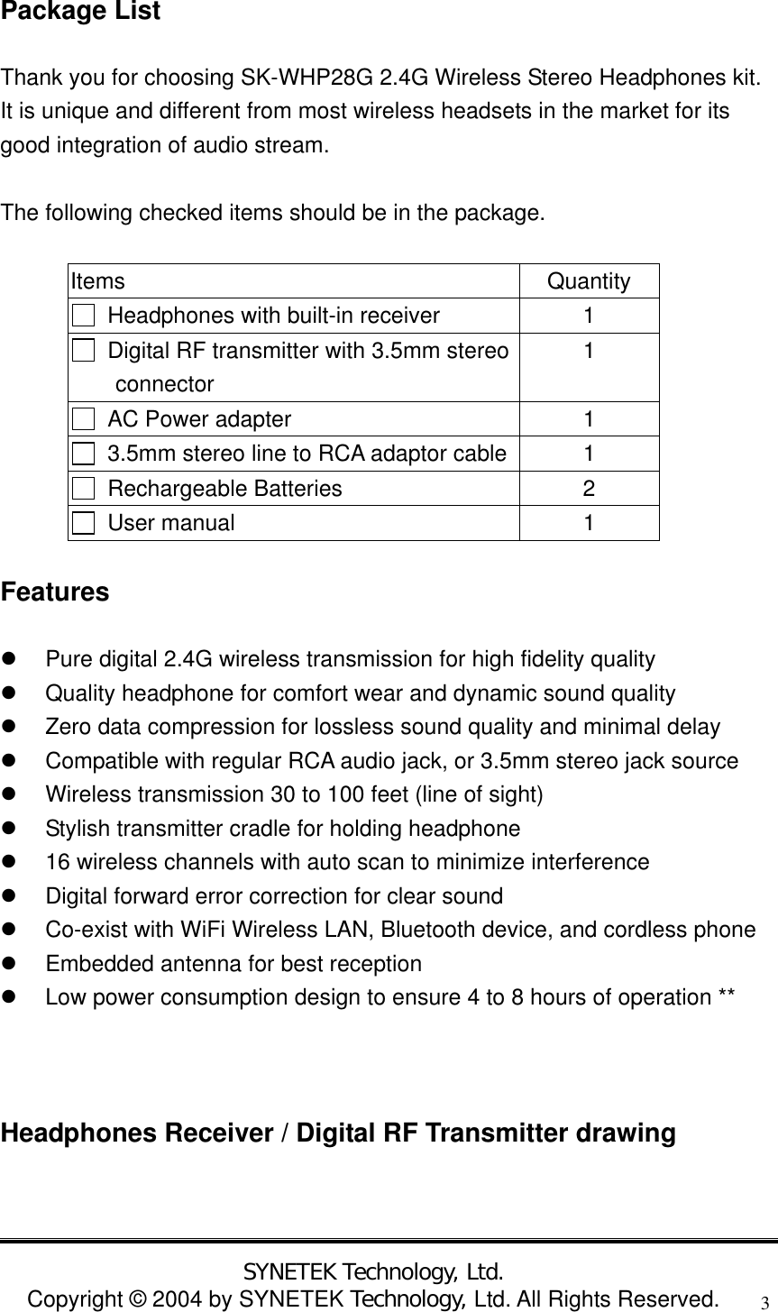  SYNETEK Technology, Ltd. Copyright &copy; 2004 by SYNETEK Technology, Ltd. All Rights Reserved. 3Package List Thank you for choosing SK-WHP28G 2.4G Wireless Stereo Headphones kit. It is unique and different from most wireless headsets in the market for its good integration of audio stream.    The following checked items should be in the package.  Items Quantity   Headphones with built-in receiver  1   Digital RF transmitter with 3.5mm stereo  connector 1   AC Power adapter  1   3.5mm stereo line to RCA adaptor cable 1  Rechargeable Batteries  2  User manual  1 Features   Pure digital 2.4G wireless transmission for high fidelity quality   Quality headphone for comfort wear and dynamic sound quality   Zero data compression for lossless sound quality and minimal delay   Compatible with regular RCA audio jack, or 3.5mm stereo jack source   Wireless transmission 30 to 100 feet (line of sight)   Stylish transmitter cradle for holding headphone   16 wireless channels with auto scan to minimize interference   Digital forward error correction for clear sound   Co-exist with WiFi Wireless LAN, Bluetooth device, and cordless phone   Embedded antenna for best reception   Low power consumption design to ensure 4 to 8 hours of operation **   Headphones Receiver / Digital RF Transmitter drawing  
